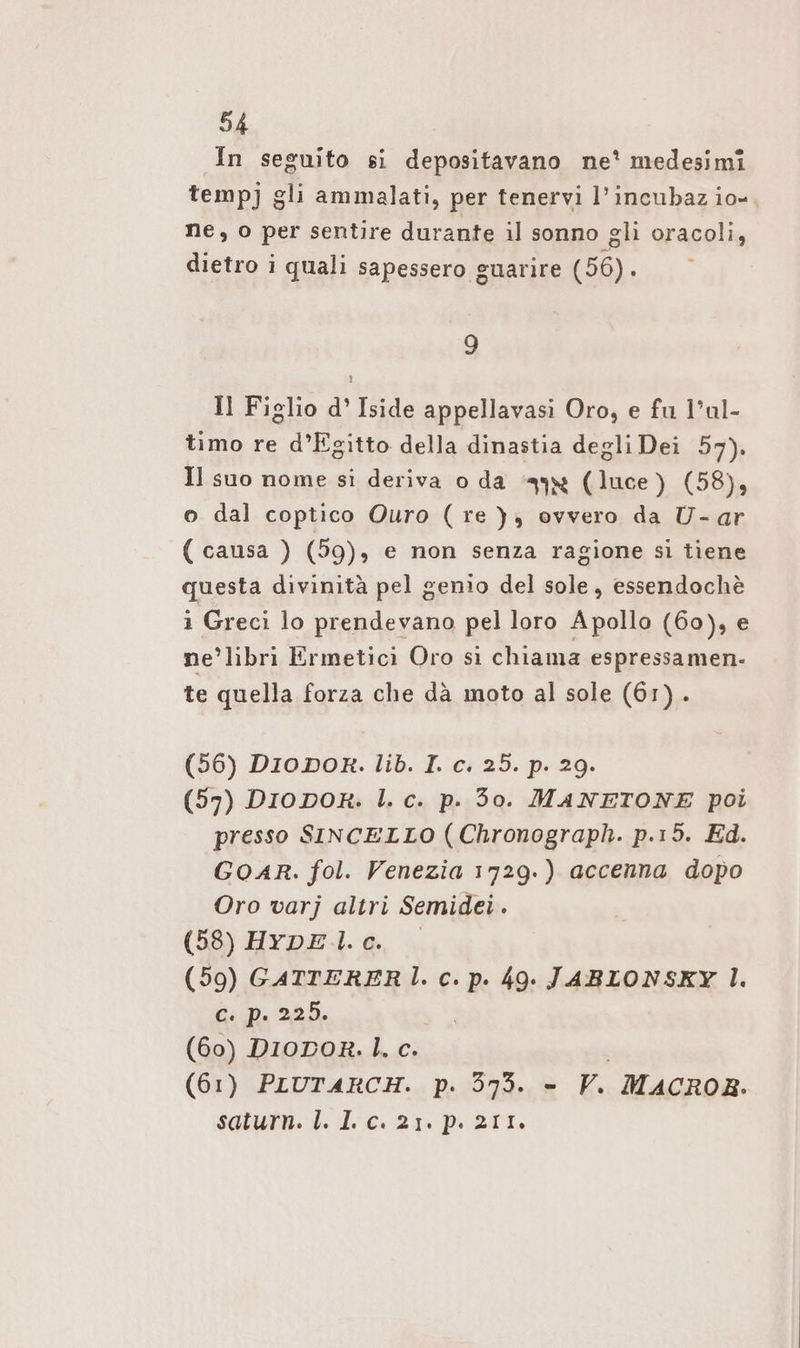 In seguito si depositavano ne? medesimi tempj gli ammalati, per tenervi l’incubaz io, ne, o per sentire durante il sonno gli oracoli, dietro i quali sapessero guarire (56). 9 Il Figlio d° Iside appellavasi Oro, e fu l’ul- timo re d’Egitto della dinastia degli Dei 57). Il suo nome si deriva o da „4% (luce) (58), o dal coptico Ouro (re), ovvero da U- ar ( causa ) (59), e non senza ragione si tiene questa divinità pel genio del sole, essendochè i Greci lo prendevano pel loro Apollo (60), e ne’libri Ermetici Oro sì chiama espressamen- te quella forza che dà moto al sole (61). (56) DIODOR. lib. I. c. 25. p. 29. (57) DIioDoR. I. c. p. 30. MANETONE poi presso SINCELLO (Chronograph. p.15. Ed. GOAR. fol. Venezia 1729.) accenna dopo Oro varj altri Semidei. (58) HrpDEl.e. (59) GATTERERÌ. c. p. 49. JABLONSKY |. c. p. 229. (60) DIODoR. |. c. (61) PIUTARCH. p. 373. - V. MACROR. saturn. I. I. c. 21. p. 211.