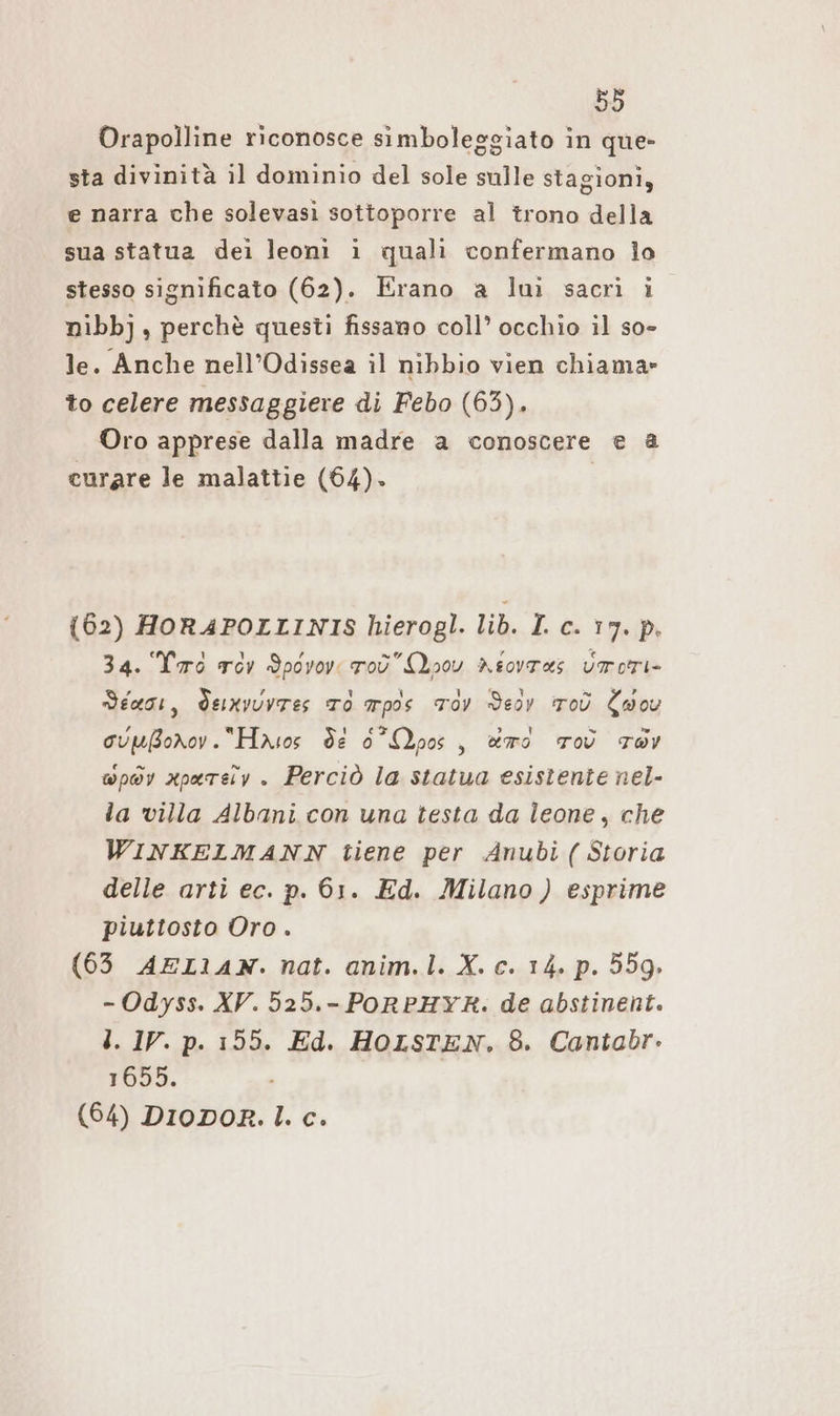 Orapolline riconosce simboleggiato in que- sta divinita il dominio del sole sulle stagioni, e narra che solevasi sottoporre al trono della sua statua dei leoni ı quali confermano lo stesso significato (62). Erano a luì sacri i nibbj, perchè questi fissano coll’ occhio il so- le. Anche nell’Odissea il nibbio vien chiama» to celere messaggiere di Febo (63). Oro apprese dalla madre a conoscere e a curare le malattie (64). | (62) HORAFPOLLINIS hierogl. lib. I. c. 17. p. 34. Tas vor Ypovov: roù Qp0v Asovras Vrrori- diagi, dexvuvtes To mpos Tov Deöv Toù Cossu cupBornov.“Hasos de 0 Moos, rd ToV TOY wp@v aparsiy. Perciò la statua esistente nel- la villa Albani con una testa da leone, che WINKELMANN tiene per Anubi( Storia delle arti ec. p. 61. Ed. Milano) esprime piuttosto Oro. (63 AEL1AN. nat. anim.l. X. c. 14. p. 559. - Odyss. XV. 525.- PORPHYR. de abstinent. l. IV. p. 195. Ed. HOLSTEN. 8. Cantabr. 1655. | (64) DioDoR. I. c.