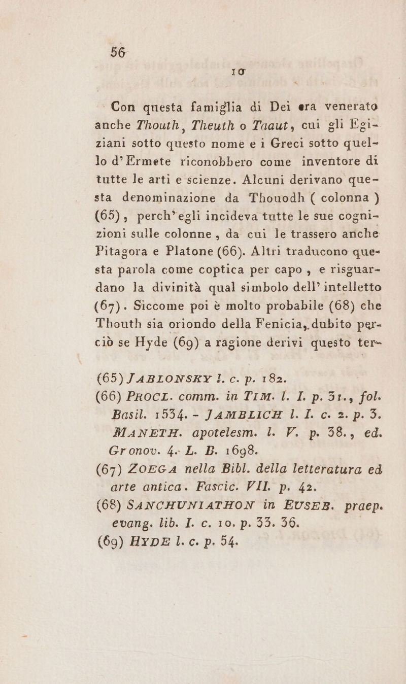 IO Con questa famiglia di Dei era venerato anche Thouth, Theuth o Taaut, cui gli Egi- ziani sotto questo nome e i Greci sotto quel- lo d’ Ermete riconobbero come inventore di tutte le arti e scienze. Alcuni derivano que- sta denominazione da Thouodh ( colonna ) (65), perch’egli incideva tutte le sue cogni- zioni sulle colonne, da cui le trassero ariche Pitagora e Platone (66). Altri traducono que- sta parola come coptica per capo , e risguar- dano la divinità qual simbolo dell’ intelletto (67). Siccome poi è molto probabile (68) che Thouth sia oriondo della Fenicia, dubito per- ciò se Hyde (69) a ragione derivi questo ter- (65) JABIONSKY lc. p. 182. (66) PrRocI. comm. in Tım. l. I. p.3r., fol. Basil. 1554. - JAMBLICH l. I. c. 2. p. 3. MANETH. apotelesm. l. V. p. 38., ed. Gronov. 4» L. B. 1698. (67) ZOEGA nella Bibl. della letteratura ed arte antica. Fascic. VII. p. 42. (68) SANCHUNIATHON in EUSEB. praep. evang. lib. I. c. 10. p.33. 56. | (69) HYDE l.c. p. 54.
