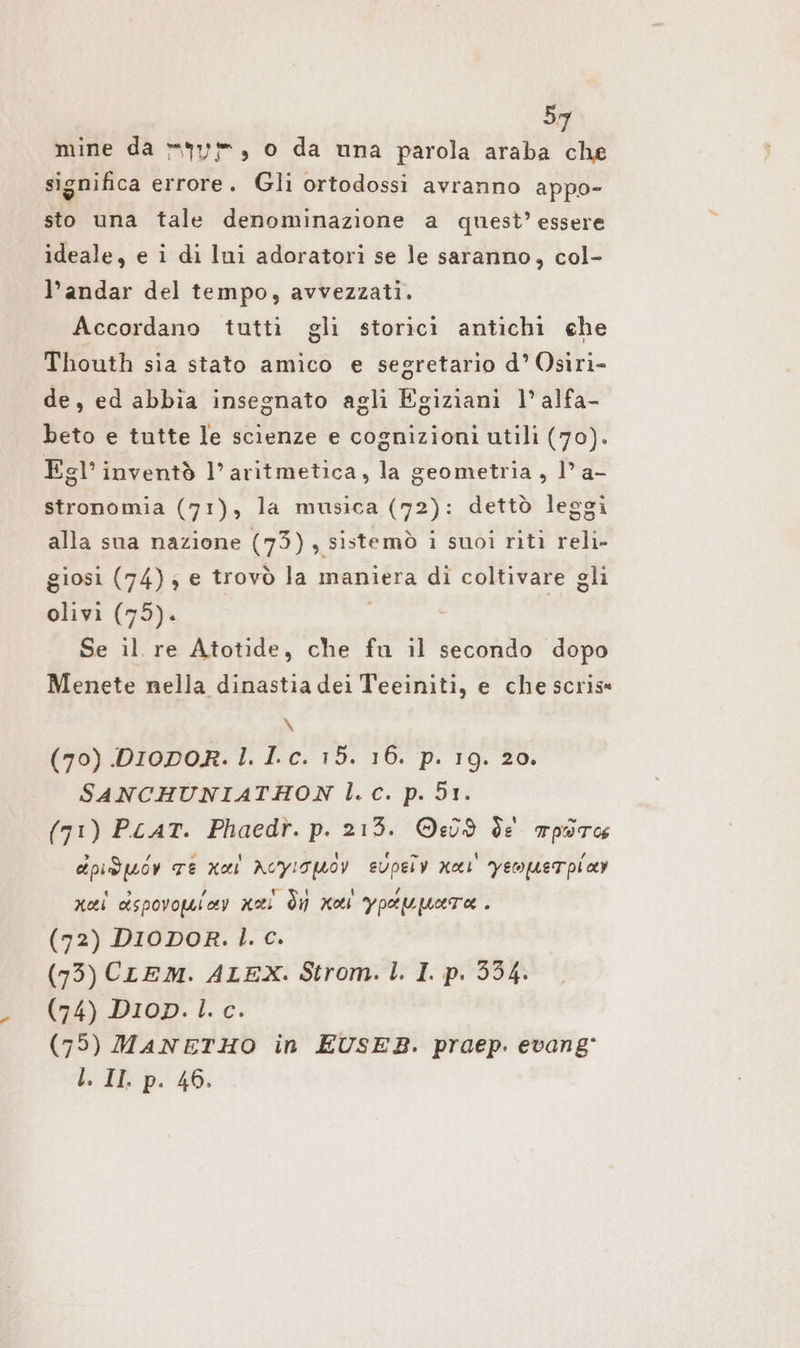 5 significa errore. Gli ortodossi avranno appo- sto una tale denominazione a quest’ essere ideale, e i di Ini adoratori se le saranno, col- l’andar del tempo, avvezzati. Accordano tutti gli storici antichi che Thouth sia stato amico e segretario d’ Osiri- de, ed abbia insegnato agli Egiziani 1° alfa- beto e tutte le scienze e cognizioni utili (70). Esl’ inventò l’aritmetica, la geometria, 1° a- stronomia (71), la musica (72): dettò leggi alla sua nazione (73), sistemò i suoi riti reli- giosi (74) ; e trovò la maniera di coltivare gli olivi (75). 1 Se il re Atotide, che fu il secondo dopo Menete nella dinastia dei Teeiniti, e che scris« \ (70) .DIODOR. l. Lc. 15. 16. p. 19. 20. SANCHUNIATHON l.c. p. 51. (71) PLAT. Phaedr. p. 213. ©e09 de para dpiduov TE nel ncyisuoy svpeiv Kar yeoquerpicey nei dspovowiov nai di noi ypeupare . (72) DIODOR. l. c. (73) CLEM. ALEX. Strom. l. I. p. 534. (74) Dion. l. c. (75) MANETHO in EUSEB. praep. evang' l. II. p. 46.