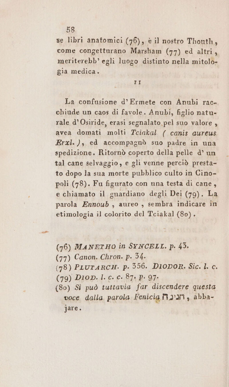 se libri anatomici (76), è il nostro Thouth, come congetturano Marsham (77) ed altri, meriterebb’ egli luogo distinto nella mitolo- gia medica. II La confusione d’ Ermete con Anubi rac- chiude un caos di favole. Anubi, figlio natu- rale d° Osiride, erasi segnalato pel suo valore , avea domati molti Tciakal ( canis aureus Erxl. ), ed accompagnò suo padre in una spedizione. Ritornò coperto della pelle d° un tal cane selvaggio, e gli venne perciò presta- to dopo la sua morte pubblico culto in Cino- poli (78). Fu figurato con una testa di cane, e chiamato il guardiano degli Dei (79). La parola Ennoub , aureo , sembra indicare in etimologia il colorito del Tciakal (80). (76) MANETHO in SYNCELL. p. 43. (77) Canon. Chron. p. 34. (78) PLUTARCH. pP. 356. DIODOR. Sic. |. c. (79) Dion. 1. c. c. 87: P- 97- (80) Si può tuttavia far discendere questa voce dalla parola Fenicia M2’IN , abba- jare.