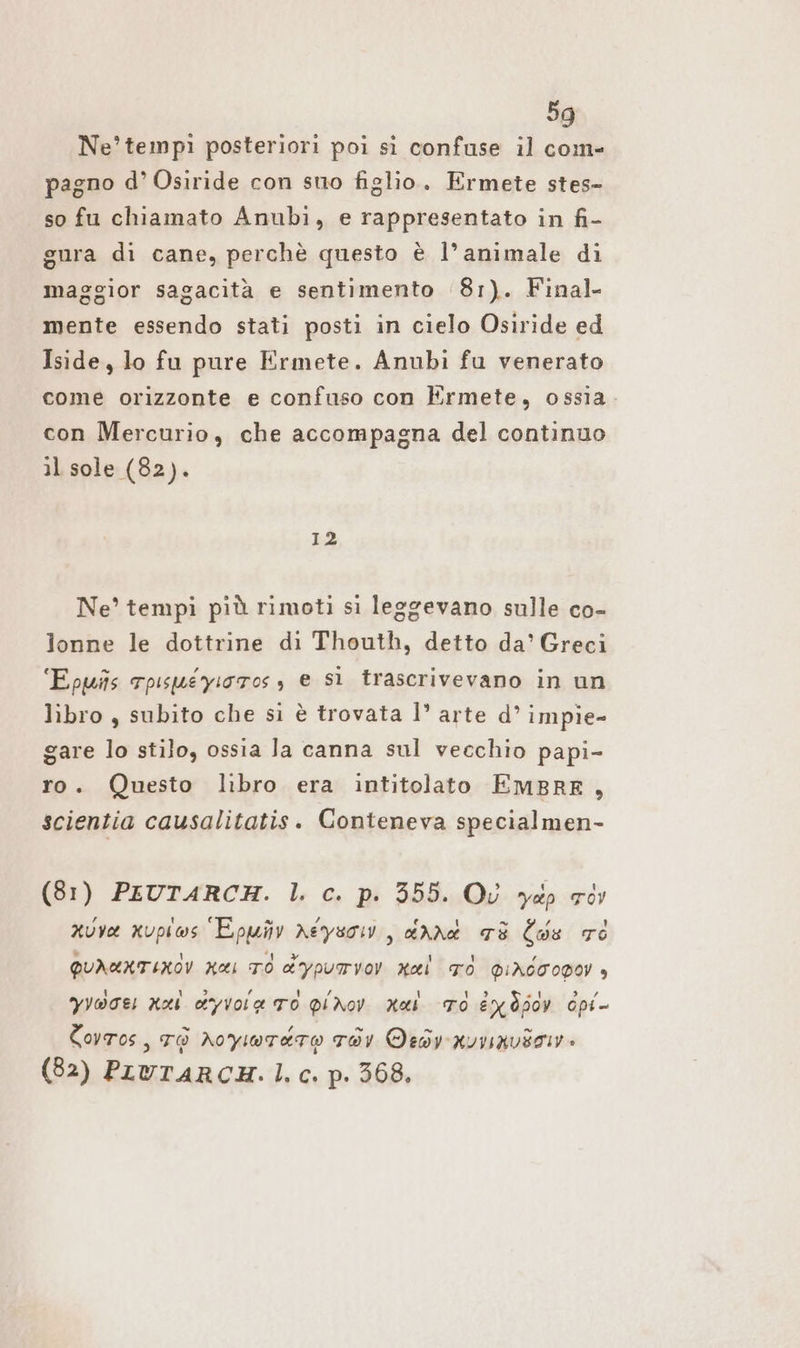 Ne’tempi posteriori poi sì confuse il com- pagno d’ Osiride con sno figlio. Ermete stes- so fu chiamato Anubi, e rappresentato in fi- gura di cane, perchè questo è l’animale di maggior sagacità e sentimento 81). Final- mente essendo stati posti in cielo Osiride ed Iside, lo fu pure Ermete. Anubi fu venerato come orizzonte e confuso con Ermete, ossia con Mercurio, che accompagna del continuo il sole (82). 12 Ne’ tempi più rimoti si leggevano sulle co- lonne le dottrine di Thouth, detto da’ Greci Epwns Tpisuéyiotos s e sì trascrivevano in un libro , subito che si è trovata 1’ arte d’ impie- gare lo stilo, ossia Ja canna sul vecchio papi- ro. Questo libro era intitolato EMBRE , scientia causalitatis. Conteneva specialmen- (81) PEUTARCH. |. c. p. 355. Où yap or xuve xupiws Epmüv neysow, dnnt 78 Cds 76 QUNKNTINÒV Has TO dypurrvov nel TO dIACCOPOY è Yyoceı Kai &amp;yvoia TO PiNov Mal To EX Hy cpi- Covros, To Aoyiwrato Tav Oedy nvvavso. (82) PLUTARCH. |. c. p. 368.