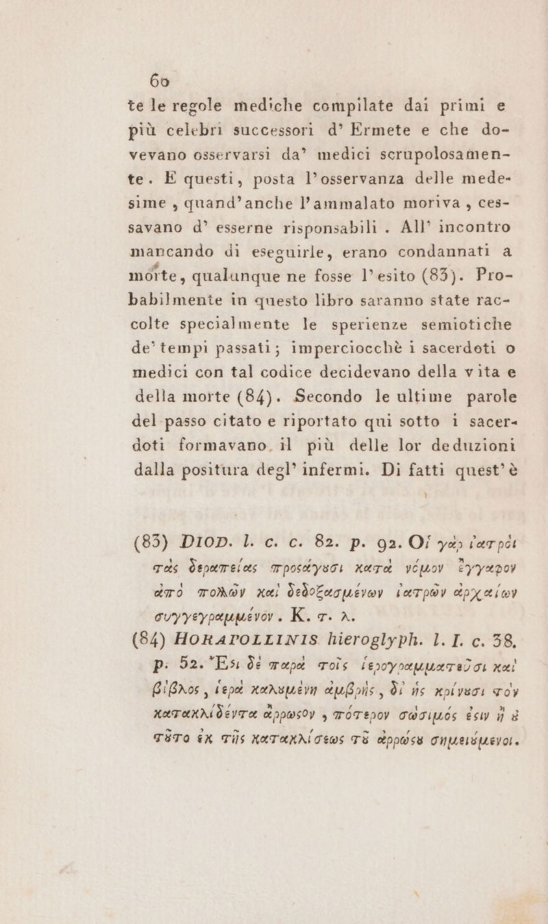 te le regole mediche compilate dai primi e più celebri successori d’ Ermete e che do- vevano osservarsi da” medici scrupolosamen- te. È questi, posta l’osservanza delle mede- sime , quand’anche l’ammalato moriva, ces- savano d’ esserne risponsabili . All’ incontro mancando di eseguirle, erano condannati a moîte, qualunque ne fosse l’ esito (83). Pro- babilmente in questo libro saranno state rac- colte specialmente le sperienze semiotiche de’ tempi passati; imperciocchè i sacerdeti o medici con tal codice decidevano della vita e della morte (84). Secondo le ultime parole del passo citato e riportato qui sotto 1 sacer- doti formavano. il più delle lor deduzioni dalla positura degl’ infermi. Di fatti quest’ è ll (85) DIop. l. c. c. 82. p. 92. Oî ya» lerpòi Tas Öspamelas TPoskysoi Kara Yolov Eyyepoy dro MoNDV Kai dedotarpevoy laTpwy dpxXimy ouyyeypaumevor. K. 7. 2. | (84) HORATOLLINIS hieroglyph. 1.1. c. 38, p: 52. Esı de map ros lesoyoeuuate)o: nai BiBnos, Vene xanspern außons, di us xpivsoi Toy KATAKKI dEVTA ct ppwsoy > TOTEPOV COGI Esw i è TITO ER Tils KATAKNICEWS TE cbpposse Onpueripevo,