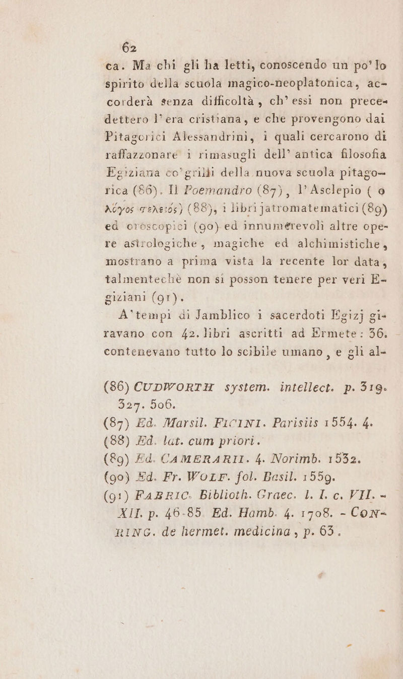 ca. Ma chi gli ha letti, conoscendo un po’ lo spirito della scuola magico-neoplatonica, ac- corderà senza difficoltà, ch’essi non prece= dettero l’ era cristiana, e che provengono dai Pitagoerici Alessandrini, i quali cercarono di raffazzonare i rimasugli dell’ antica filosofia Egiziana co’ grilli della nuova scuola pitago- rica (86). Il Poemandro (87), 1’ Asclepio ( @ xéyos were:os) (88), i librijatromatematici (89) ed oroscopicì (90) ed innumerevolì altre ope- re astrologiche, magiche ed alchimistiche, mostrano a prima vista la recente lor data, talmentechè non si posson tenere per veri E- giziani (gr). A’tempı di Jamblico i sacerdoti Egizj gi- ravano con 42. libri ascritti ad Ermete: 36. contenevano tutto lo scibile umano, e gli al- (86) CUDWORTH system. intellect. p. 319. 327. 506. (87) Ed. Marsil. FICINI. Parisiis 1554. 4. (88) Pd. lat. cum priori. (89) Ed. CAMERARII. 4. Norimb. 1532. (90) Ed. Fr. Worr. fol. Basil. 1559. (91) FARRIC. Biblioth. Graec. L. IL c. VII. - XII. p. 46-85. Ed. Hamb. 4. 1708. - Con- RING. de hermet. medicina , p. 63.