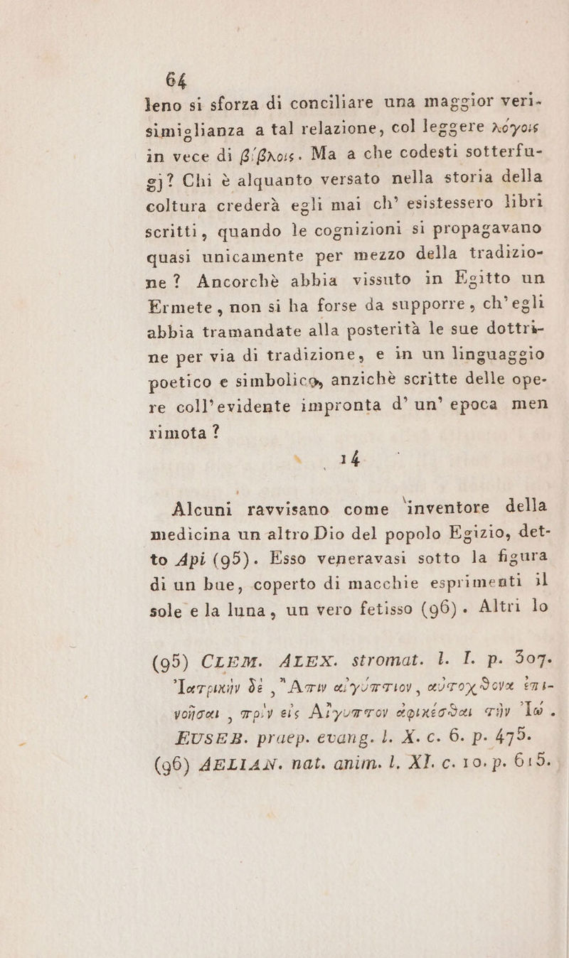 leno si sforza di conciliare una maggior veri. simiglianza a tal relazione, col leggere Aoyois in vece di gross. Ma a che codesti sotterfu- gj? Chi è alquanto versato nella storia della coltura crederà egli mai ch’ esistessero libri scritti, quando le cognizioni si propagavano quasi unicamente per mezzo della tradızio- ne? Ancorchè abbia vissuto in Egitto un Ermete, non si ha forse da supporre , ch’egli abbia tramandate alla posterità le sue dottrà- ne per via di tradizione, e in un linguaggio poetico e simbolico, anzichè scritte delle ope- re coll’evidente impronta d’ un’ epoca men rimota ? n A Alcuni ravvisano come ‘inventore della medicina un altro Dio del popolo Egizio, det- to Api (95). Esso veneravasi sotto la figura di un bue, coperto di macchie esprimenti il sole e la luna, un vero fetisso (96). Altri lo (95) CLEM. ALEX. stromat. È. I. 2.20% Terpiiv de Arw alyurTIO, avTox dova EMI voroas , mov eis Alyuarov dpixicda, riv lo . EUSEB. pruep. evang. l. X. c. 6. p. 479. (96) AELIAN. nat. anim. 1. XI. c. 10. p. 615.