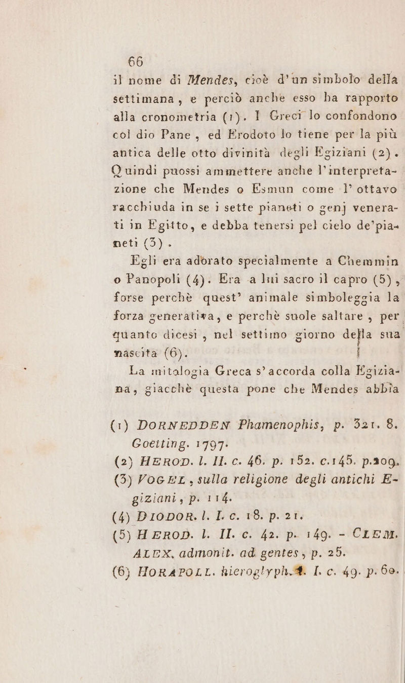 il nome di Mendes, cioè d’un simbolo della settimana, e perciò anche esso ha rapporto alla cronometria (1). I Greci lo confondono col dio Pane, ed Erodoto lo tiene per la più antica delle otto divinità degli Egiziani (2). Q uindi puossi ammettere anche l’interpreta- zione che Mendes o Esmun come 1’ ottavo racchiuda in se i sette pianeti o gen] venera- ti in Egitto, e debba tenersì pel cielo de’pia= net: (5). Egli era adorato specialmente a Chemmin o Panopoli (4). Era a liti sacro il capro (5), forse perchè quest’ animale simboleggia la forza generativa, e perchè suole saltare , per quanto dicesi, nel settimo giorno della sua nascita (6). | La mitalogia Greca s’ accorda colla Egizia- na, giacchè questa pone che Mendes abbia (1) DORNEDDEN Phamenophis, p. 321. 8. Goeiting. 1797: (2) HEROD. 1. II. c. 46. p. 152. c.145. p.209. (3) VOGEL, sulla religione degli antichi E- giziani , p. 1 14. (4) Diovor.I. Lc. 18. p. 2ı. (5) H EROD. |. II. c. 42. p. 149. - CLEM. ALEX, admonit. ad gentes, p. 25. (6) HoRAPOLL. hicroglyph.®. I. c. 49. p. 68.