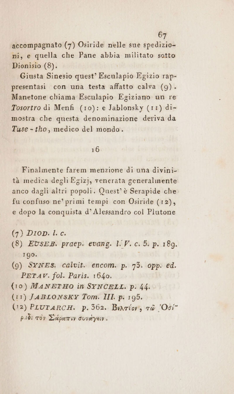 accompagnato (7) Osiride nelle sue spedizio- ni, e quella che Pane abbia militato sotto Dionisio (8). Giusta Sinesio quest’ Esculapio Egizio rap- presentasi con una testa affatto calva (9). Manetone chiama Esculapio Egiziano un re Tosortro di Menfi (10): e Jablonsky (11) di- mostra che questa denominazione deriva da Tuse - tho, medico del mondo. 16 Finalmente farem menzione di una divini tà medica degli Egiz], venerata generalmente anco dagli altri popoli. Quest’ è Serapide che fu confuso ne’ primi tempi con Osiride (12), e dopo la conquista d’ Alessandro col Plutone (7) Drop: I. ce: (8) EUSsER. praep. evang. LV. c. 5. p. 189. 199. (9) SYNES. calvit. encom. p. 73. opp. ed. PETAV. fol. Paris. 1640. (10) MANETHO in SYNCELL. p. 44. (11) JABLONSKY Tom. III. p. 195. (12) PLUTARCH. p.362. Barlov, ro Oci” più: Tdv Eedperriy ouvayen.
