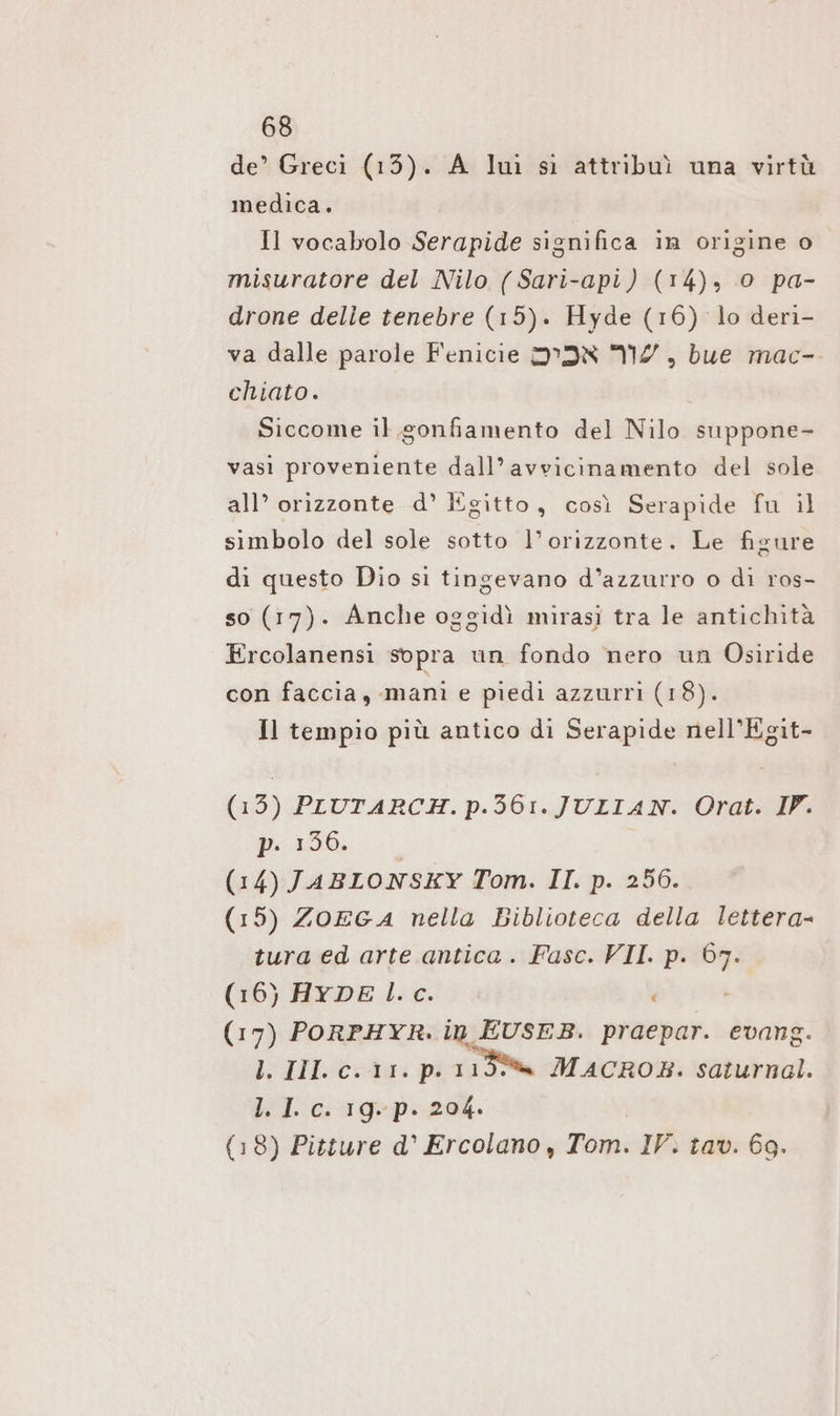 de’ Greci (13). A lui sì attribuì una virtù medica. Il vocabolo Serapide significa in origine o misuratore del Nilo (Sari-api) (14), 0 pa- drone delle tenebre (15). Hyde (16) lo deri- va dalle parole Fenicie IR 20, bue mac- chiato. Siccome il gonfiamento del Nilo suppone- vasi proveniente dall’avvicinamento del sole all’ orizzonte d° Egitto, così Serapide fu il simbolo del sole sotto l'orizzonte. Le figure di questo Dio si tingevano d’azzurro o di ros- so (17). Anche oggidì mirasi tra le antichità Ercolanensi sopra un fondo nero un Osiride con faccia, mani e piedi azzurri (18). Il tempio più antico di Serapide nell’Egit- (13) PIUTARCH. p.56:. JULIAN. Orat. IV. pp 156, (14) JABLONSKY Tom. II. p. 256. (15) ZOEGA nella Biblioteca della lettera- tura ed arte antica . Fasc. VII. p. m (16) HYDE l.c. (17) PORPHYR. in EUSEB. praepar. evang. l. III. c. 11. p. 119% MACROB. saturnal. l. I. c. 19. p. 204. (18) Pitture d’ Ercolano , Tom. IV. tav. 69.
