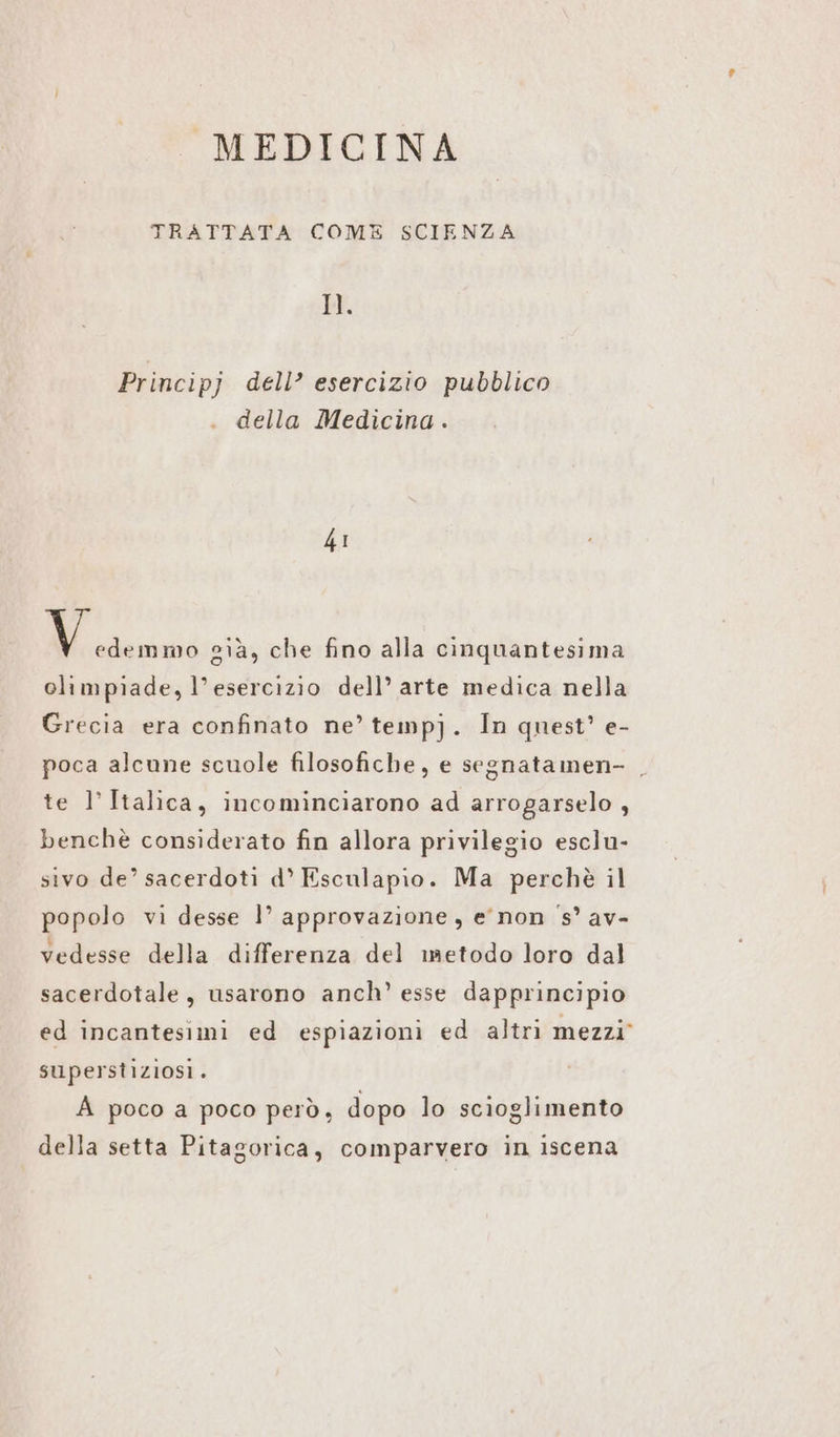 TRATTATA COME SCIENZA Il. Principj deli?’ esercizio pubblico della Medicina . 41 Mii già, che fino alla cinquantesima climpiade, l'esercizio dell’ arte medica nella Grecia era confinato ne’ tempj. In quest’ e- poca alcune scuole filosofiche, e segnatamen- _ te l’ Italica, incominciarono ad arrogarselo , benchè considerato fin allora privilegio esclu- sivo de’ sacerdoti d° Esculapio. Ma perchè il popolo vi desse |’ approvazione, enon 's’ av- vedesse della differenza del metodo loro dal sacerdotale, usarono anch’ esse dapprincipio ed incantesimi ed espiazioni ed altri mezzi” superstiziosi. A poco a poco però, dopo lo scioglimento della setta Pitagorica, comparvero in iscena