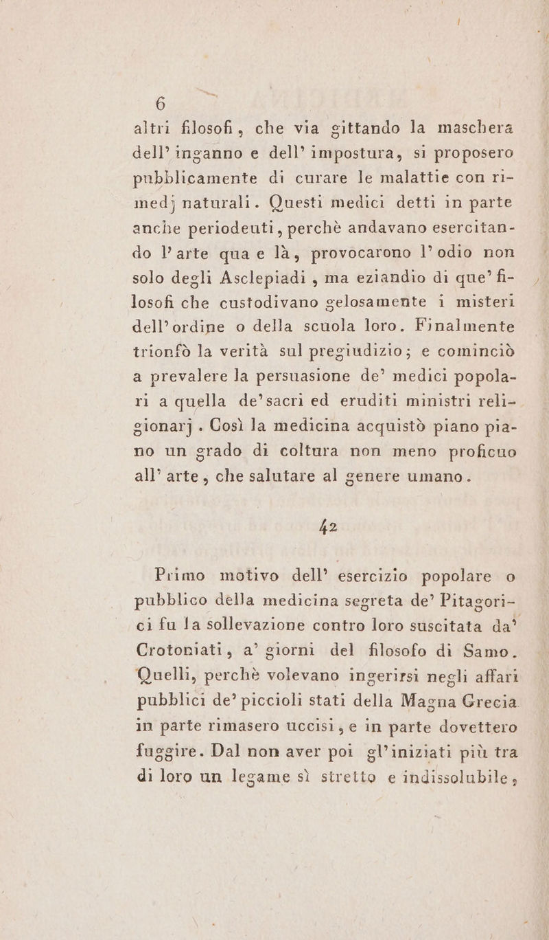 altri filosofi, che via gittando la maschera dell’ inganno e dell’ impostura, si proposero pubblicamente di curare le malattie con ri- med} naturali. Questi medici detti in parte anche periodeuti, perchè andavano esercitan- do l’arte qua e là, provocarono l’ odio non solo degli Asclepiadi , ma eziandio di que’ fi- losofi che custodivano gelosamente i misteri dell'ordine o della scuola loro. Finalmente trionfò la verità sul pregiudizio; e cominciò a prevalere la persuasione de’ medici popola- ri a quella de’sacri ed eruditi ministri reli- gionarj . Così la medicina acquistò piano pia- no un grado di coltura non meno proficuo all’ arte, che salutare al genere umano. 42 Primo motivo dell’ esercizio popolare o pubblico della medicina segreta de’ Pitagori- ci fu la sollevazione contro loro suscitata da’ Crotoniati, a’ giorni del filosofo di Samo. Quelli, perchè volevano ingerirsi negli affari pubblici de’ piccioli stati della Magna Grecia in parte rimasero uccisi; e in parte dovettero fuggire. Dal non aver poi gl’iniziati più tra di loro un legame sì stretto e indissolubile ;