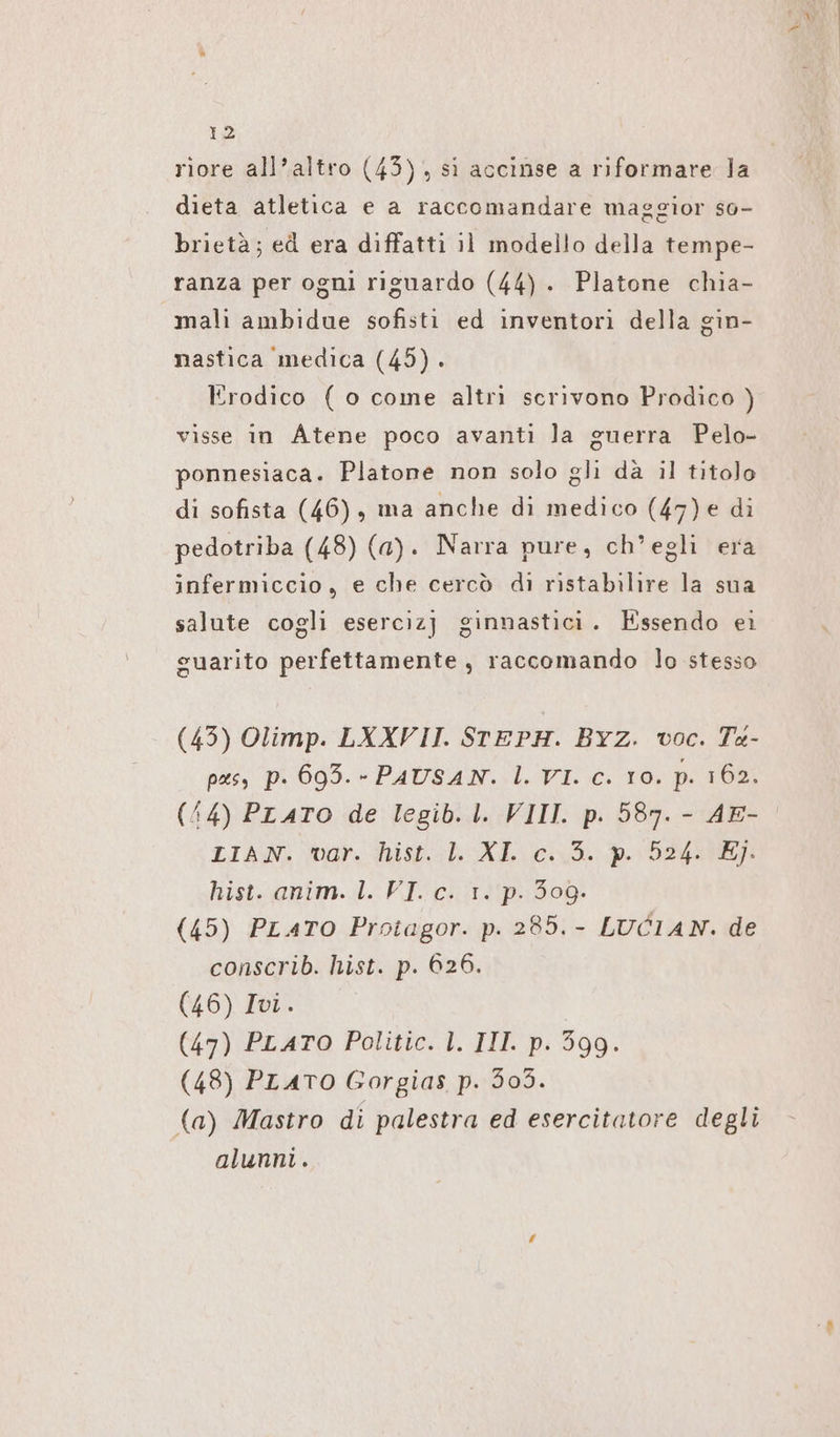 riore all’altro (45) , si accinse a riformare la dieta atletica e a raccomandare maggior so- brietà; ed era diffatti il modello della tempe- ranza per ogni riguardo (44) . Platone chia- mali ambidue sofisti ed inventori della gin- nastica medica (45). Erodico ( o come altri scrivono Prodico ) visse in Atene poco avanti la guerra Pelo- ponnesiaca. Platone non solo gli dà il titolo di sofista (46), ma anche di medico (47)e di pedotriba (48) (a). Narra pure, ch'egli era infermiccio, e che cercò di ristabilire la sua salute cogli esercizj ginnastici. Essendo ei guarito perfettamente, raccomando lo stesso (43) Olimp. LXXVII. STEPH. Byz. voc. Ta- pas, p. 693. - PAUSAN. l. VI. c. 10. p. 162. (44) PLATO de legib. I. VIII. p. 587. - AE- LIAN. var. hist. 1. XL c. 5. p. 524. E}. hist--@nim. I. VI. 2: 131P.:308- (45) PLATO Protagor. p. 285. - LUCIAN. de conscrib. hist. p. 626. (46) Ivi. (47) PLATO Politic. l. III. p. 399. (48) PLATO Gorgias p. 303. (a) Mastro di palestra ed esercitatore degli alunni.