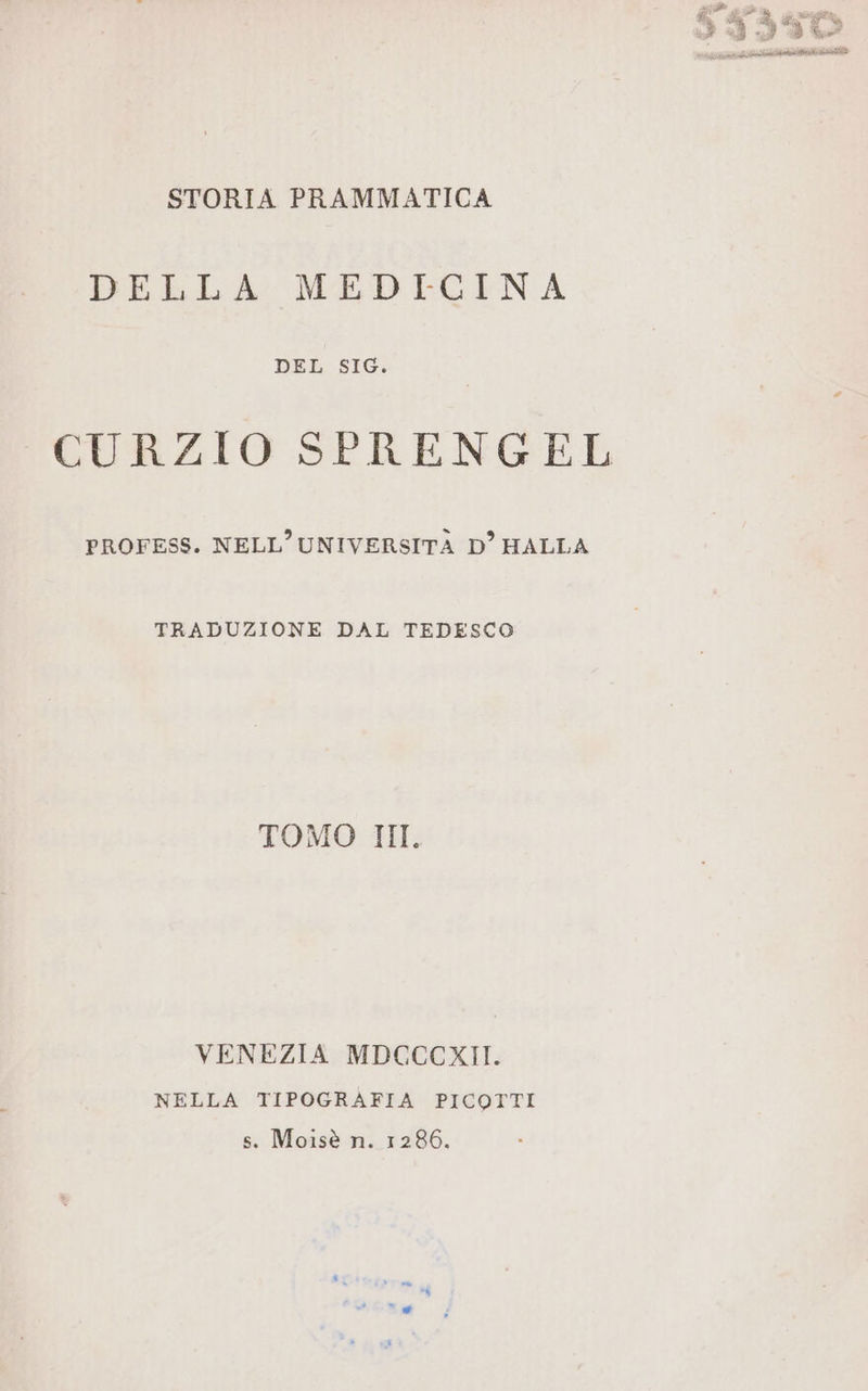 gi Pa DI E ie lieti se STORIA PRAMMATICA DELLA MEDICINA DEL SIG. CURZIO SPRENGEL PROFESS. NELL'UNIVERSITÀ D’HALLA TRADUZIONE DAL TEDESCO TOMO III. VENEZIA MDCCCKXII. NELLA TIPOGRAFIA PICOTTI s. Moisè n. 1286.