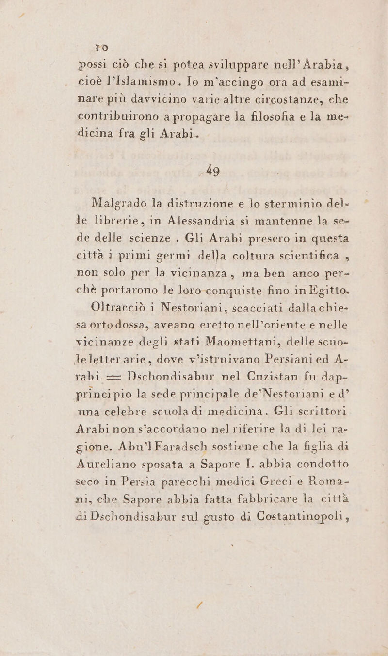 TO possi ciò che sì potea sviluppare nell’ Arabia, cioè l’Islamismo. Io m’accingo ora ad esami- nare più davvicino varie altre circostanze, che contribuirono a propagare la filosofia e la me- dicina fra gli Arabi. 49 Malgrado la distruzione e lo sterminio del» le librerie, in Alessandria si mantenne la se- de delle scienze . Gli Arabı presero in questa città i primi germi della coltura scientifica , non solo per la vicinanza, ma ben anco per- chè portarono le loro conquiste fino in Egitto. Oltracciò i Nestoriani, scacciati dalla chie- sa orto dossa, aveano eretto nell’oriente e nelle vicinanze degli stati Maomettani, delle scuo- leletter arie, dove v’istruivano Persiani ed A- rabi = Dschondisabur nel Cuzistan fu dap- princi pio la sede principale de’Nestoriani ed’ una celebre scuola di medicina. Gli scrittori Arabi non s’accordano nel riferire la di lei ra- gione. Abu’l Faradsch sostiene che la figlia da Aureliano sposata a Sapore I. abbia condotto seco in Persia parecchi medici Greci e Roma- ni, che Sapore abbia fatta fabbricare la città di Dschondisabur sul gusto di Costantinopoli,