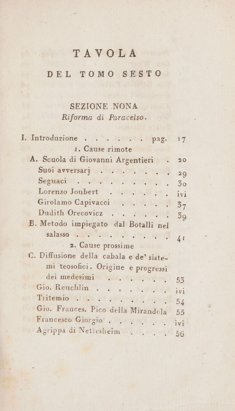 TAVOLA DEL TOMO SESTO SEZIONE NONA Riforma di Paracelso. Iiotroduzione “. 1%. \o71ttus di appa. | 1. Cause rimote A. Scuola di Giovanni Argentieri Suoi avversarj Seguaci Lorenzo Joubert Girolamo Capivacci Dudith Orecovicz RE ARIIELE: B. Metodo impiegato dal Botalli nel salasso N 2. Cause prossime C. Diffusione della cabala e de’ siste- mi teosofici. Origine e progressi dei medesimi Gio. Reuchlin Tritemio o SINIS NEE Gio. Frances. Pico della Mirandola Francesco Giorgio . ivi