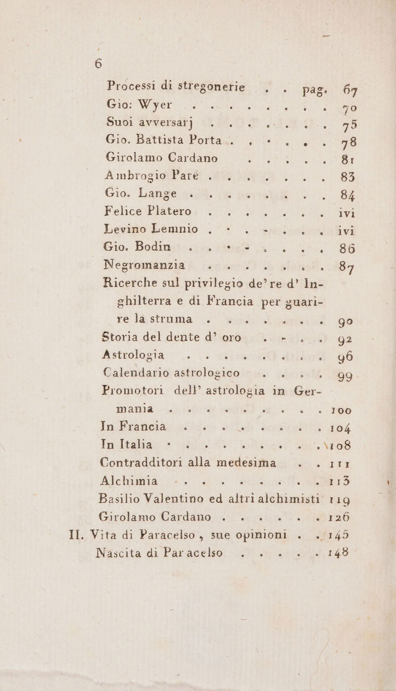 Processi di stregonerie , . pas. We Subì Ben) DAN ES LE, Gio. Battista Porta. 4 Bo 57, Girolamo Cardano a a SER AmbrosihPatt MEHR N. Gio. Lanze big È Berk LL Felice Rlabewou 27.0 a Ga Levino Lemnio ., © . esmisléc Gio. Dodo. cina (a. ic. Negromianzia i (sce) 6 dlonsf. Ricerche sul privilegio de’ re d’ In- ghilterra e di Francia per guari- re läa,sfruma 0 ed Storia del dente d’or0 . »- . . Astiologra::’.. e spire he Calendario abitiolagicoini: aboiaté Promotori dell’ astrologia in Ger- wann are RAD a; InRisneiar wide la Soglia Contradditori alla medesima si; i Allumia <<» >. CRD glie ie Basilio Valentino ed altri alchimisti. Girolamo Cardano; er ea Nascita di Paracelto: MH Ira