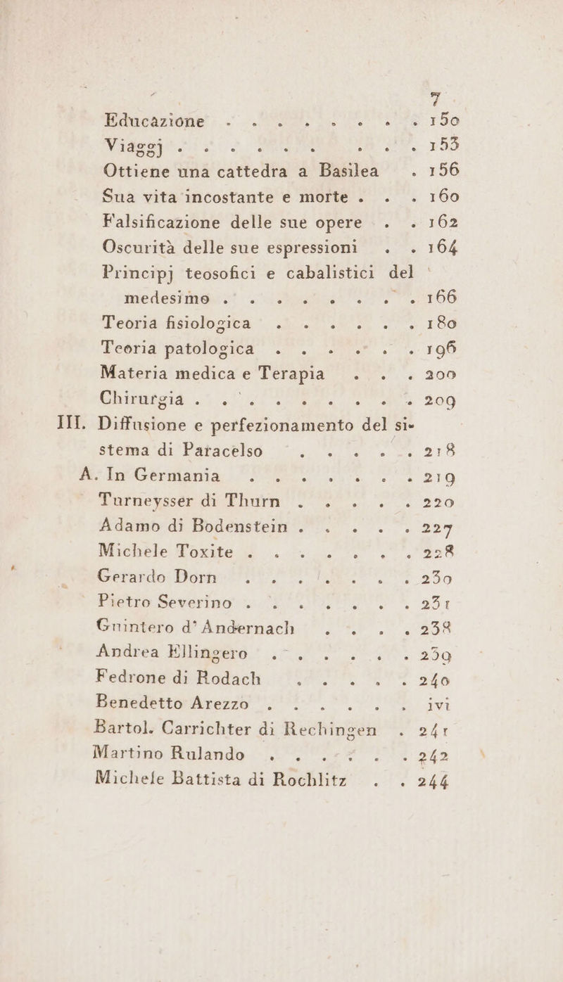 P, egitto 1 medesimo . . . . Teoria fisiologica . . Teoria patologica . . Materia medica e Terapia Chirurgia . PRA e stema di Paracelso 5 =. I.Germlania in. Turneysser di Thurn . Adamo di Bodenstein . Michele Toxite . . . Gerasdo: Dom? °. Pietro Severino. Di Guintero d’ Andernach Andrea Ellingero .°. Fedrone dı Rodach ; Benedetto Arezzo . Martino Rulando . .