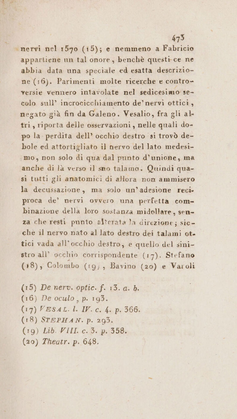 «nervi nel 1590 (15); e nemmeno a Fabricio appartiene un tal onore, benchè quest+ce ne abbia data una speciale ed esatta descrizio- ne (16). Parimenti molte ricerche e contro- versie vennero intavolate nel sedicesimo se- colo sull’ incrocicchiamento de’ nervi ottici, negato già fin da Galeno. Vesalio, fra gli al- tri, riporta delle osservazioni, nelle quali do- po la. perdita dell’ occhio destro si trovò de- bole ed attortigliato il nervo del lato medesi- mo, non solo di qua dal punto d’unione, ma anche di là verso il sno talamo. Quindi qua- sì tutti gli anatomici di allora non ammisero la decussazione, ma solo un’adesione reci- proca de’ nervi ovvero una perfetta com- binazione della loro sostanza midollare, sen- za che resti punto al*crata !a direzione; sic- che il nervo nato al lato destro dei talami ot. tici vada all’occhio destro, e quello del sini- stro all’ occhio corrispondente (17). Stefano (18), Colombo (rg, , Bavino (20) e Varoli (15) De nerv. optic. f. 13. a. b. (16) De oculo, p. 193. (17) VESAL.1. IV. c. 4. p. 366. (18) STEPHAN. p. 293. (19) Lib. VIII. c.3. p. 358. (20) Theatr. p. 648.
