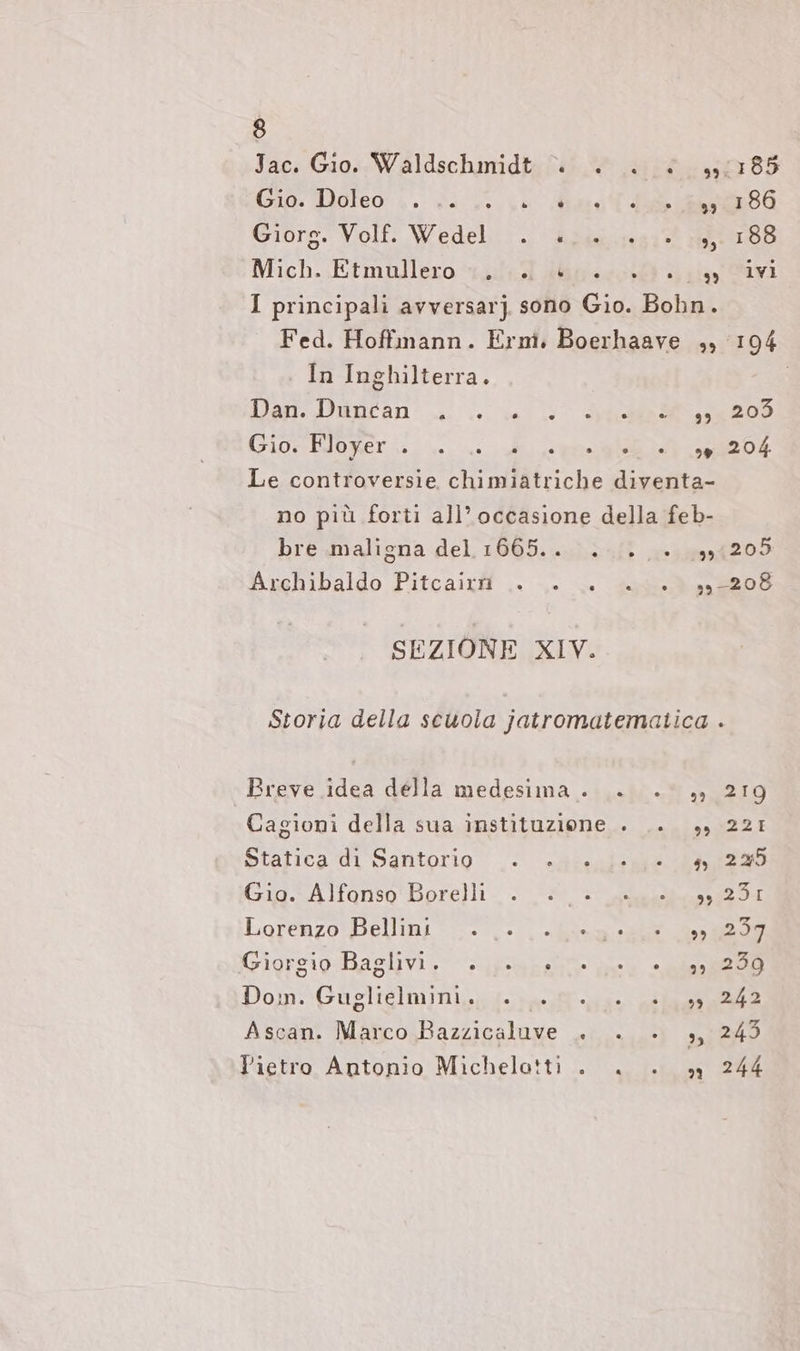 Jac. Gio. Waldschmidt “» + . è 51185 Gio: Doreo,, 74 30.10 Mata I Giorg. Volf. Wedel, . ‘dziu 191% u: 188 NMich..Etmullero 441.7 Zu0 2.230 2 1, avi I principali avversarj. sono Gio. Bohn. Fed. Hoffmann. Ern. Boerhaave ,, 194 In Inghilterra. Dan. Dancan .. ul dh 200 Giosttomeri: i i i en en Le controversie chimiatriche diventa- no più forti all’occasione della feb- bre maligna del 1ı665.. .... +. 391205 Aıchibaldo Pitcaitif.. .. sN 53 SEZIONE XIV. Storia della scuola jatromatematica . Breve idea della medesima . +. .° „» 219 Cagioni della sua instituzione . .. 3, 221 ptafica UL Santorio «eri e ER Gig Alfonso Borelli 2 si Sa sr Lorenzo Pellini: ..- ‚> Ken une ea Gigrsigo-Baslıvi, uao ae ae Dom: Guzlielminizgg. resti us: aan Ascan. Marco Bazzicaluve . . . 3, 249 Pietro Antonio Michelotti . . . 9 244