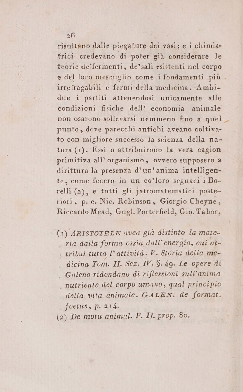 risultano dalle piegature dei vasi; e i chimia- trici credevano di poter già considerare le teorie de’fermenti, de’sali esistenti nel corpo e del loro mescuglio come i fondamenti più. irrefragabili e fermi della medicina. Ambi- due i partiti attenendosi unicamente alle condizioni fisiche dell’ economia animale non osarono sollevarsi nemmeno fino a quel punto, dove parecchi antichi aveano coltiva- to con migliore successo ia scienza della na- tura (1). Essi o attribuirono la vera cagion primitiva all’ organismo, ovvero supposero a dirittura la presenza d’un’ anima intelligen- te, come fecero in un co’loro seguaci i Bo- relli (2), e tutti gli Jatromatematici poste- riori, p. e. Nic. Robinson, Giorgio Cheyne, Riccardo Mead, Gugl. Porterfield, Gio. Tabor, (1) ARISTOTELE avea già distinto la mate- ria dalla forma ossia dall’ energia, cui at- | tribu) tutta l’attività. V. Storia della me- dicina Tom. II. Sez. IV. $.- 49. Le opere di — Galeno ridondano di riflessioni sull’anima — nutriente del corpo um-ino, qual principio della vita animale. GALEN. de format. foetus, p. 214. (2) De motu animal. P. II. prop. 80.
