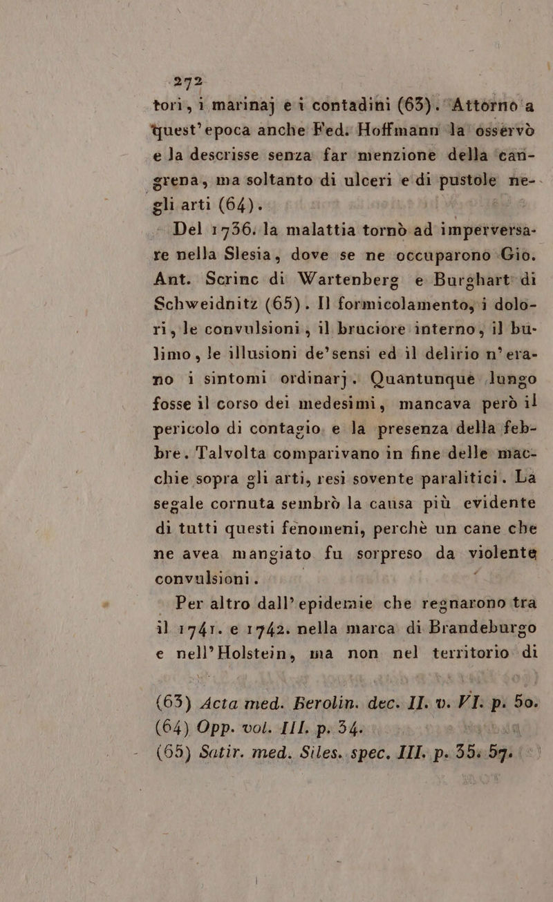 sii tori, i marinaj e i contadini (63). Attorno a quest'epoca anche Fed: Hoffmann ‘da’ osservò e la descrisse senza far menzione della can- grena, ma soltanto di users: e di pustole ne-. pe: arti (64). Del 1756. la malattia tornò ad Na Ad re nella Slesia, dove se ne occuparono Gio. Ant. Scrinc di Wartenberg e Burghart' di Schweidnitz (65). Il formicolamento,'i dolo- ri, le convulsioni, il bruciore interno, il bu- limo, le illusioni de’ sensi ed il delirio n° era- no i sintomi ordinarj. Quantunque lungo fosse il corso dei medesimi, mancava però il pericolo di contagio, e la presenza della feb- bre. Talvolta comparivano in fine delle mac- chie sopra gli arti, resi sovente paralitici. La segale cornuta sembrò la causa più evidente di tutti questi fenomeni, perchè un cane che ne avea mangiato fu sorpreso da ini convulsioni. Per altro dall’epidemie che regnarono tra il 1741. e 1742. nella marca di Brandeburgo € nel BORE ma non nel territorio di (63) Acta med. Berolin. dec. Il v. VI: p: PA (64) Opp. vol. III. p. 34.