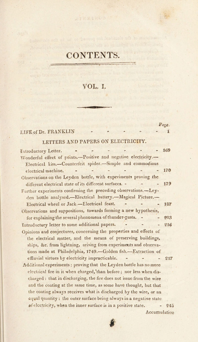 CONTENTS. Pugg. LIFE of Dr. FRANKLIN i LETTERS AND PAPERS ON ELECTRICITY. Introductory Letter. - r - - 169 Wonderful effect of points.—Positive and negative electricity.— Electrical kiss.—Counterfeit spider.—Simple and commodious electrical machine. - - - - - -170 Observations on the Leyden bottle, with experiments proving the different electrical state of its different surfaces. - - - 179 Further experiments confirming the preceding observations.—Ley- den bottle analysed.-—Electrical battery.—Magical Picture.— Electrical wheel or Jack.—Electrical feast. - 187 Observations and suppositions, towards forming a new hypothesis, for explaining the several phenomena of thunder-gusts. - - 203 Introductory letter to some additional papers. ... 216 Opinions and conjectures, concerning the properties and effects of the electrical matter, and the means of preserving buildings, ships, &c. from lightning, arising from experiments and observa- tions made at Philadelphia, 1749.—Golden fish.—Extraction of effluvial virtues by electricity impracticable. - 217 Additional experiments : proving that the Leyden bottle has no more electrical fire in it when charged,’than before ; nor less when dis- charged : that in discharging, the fire does not issue from the wire and the coating at the same time, as some have thought, but that the coating always receives what is discharged by the wire, or an equal quantity : the outer surface being always in a negative state ®[electricity, when the inner surface is in a positive state. - 245 Accumulation