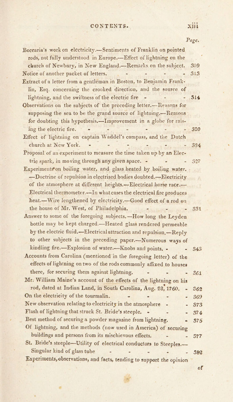 Page. Beccaria’s work on electricity.—Sentiments of Franklin on pointed rods, not fully understood in Europe.—Effect of lightning on the church of Newbury, in New England.—Remarks on the subject. Notice of another packet of letters. - Extract of a letter from a gentleman in Boston, to Benjamin Frank- lin, Esq. concerning the crooked direction, and the source of lightning, and the swiftness of the electric fire - Observations on the subjects of the preceding letter.-—Reasons for supposing the sea to be the grand source of lightning.—Reasons for doubting this hypothesis.—Improvement in a globe for rais- ing the electric fire. - Effect of lightning on captain Waddel’s compass, and the Dutch church at New York. ------ Proposal of an experiment to measure the time taken up by an Elec- tric spark, in mo ving through any given space. - Experiments*on boiling water, and glass heated by boiling water. —Doctrine of repulsion in electrised bodies doubted.—Electricity of the atmosphere at different heights.-—Electrical horse race.— Electrical thermometer.—In what cases the electrical fire produces heat.—Wire lengthened by electricity.'—Good effect of a rod on the house of Mr. West, of Philadelphia. Answer to some of the foregoing subjects.—How long the Leyden bottle may be kept charged.—Heated glass rendered permeable by the electric fluid.—Electrical attraction and repulsion.—Reply to other subjects in the preceding paper.—Numerous ways of kindling fire.—Explosion of water—Knobs and points. - Accounts from Carolina (mentioned in the foregoing letter) of the effects of lightning on two of the rods commonly affixed to houses there, for securing them against lightning. Mr; William Maine’s account of the effects of the lightning on his rod, dated at Indian Land, in South Carolina, Aug. 23, 1760. - On the electricity of the tourmalin. - New observation relating to electricity in the atmosphere - Flash of lightning that struck St. Bride’s steeple. - Best method of securing a powder magazine from lightning. Of lightning, and the methods (now used in America) of securing buildings and persons from its mischievous effects. St. Bride’s steeple—Utility of electrical conductors to Steeples.— Singular kind of glass tube - Experiments,observations, and facts, tending to support the opinion 309 o 1 - 314 - 320 324 oZi - 331 343 - 361 362 369 373 374 375 - 377 - SB 2 of