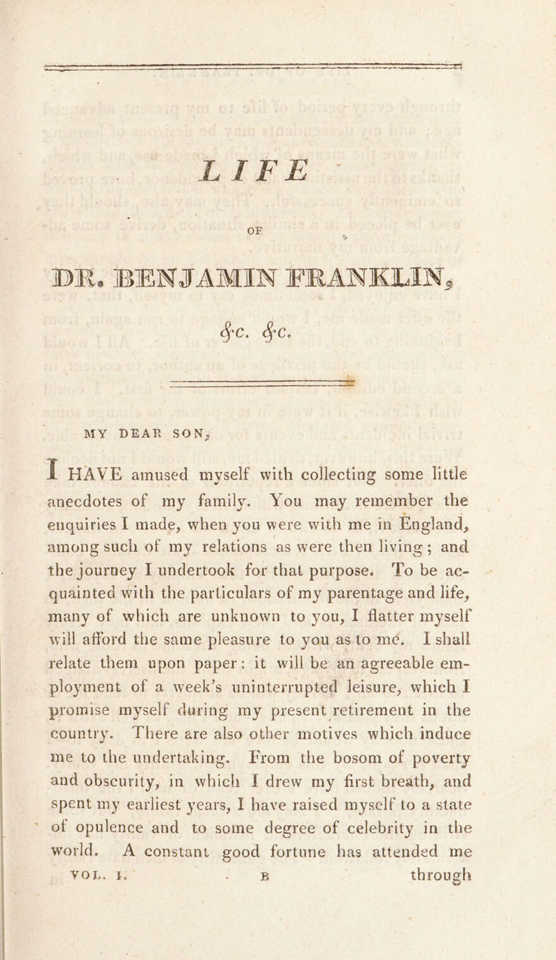 L IFE OF DJI, BENJAMIN EKANKLIN, MY DEAP SON; 1 HAVE amused myself with collecting some little anecdotes of my family. You may remember the enquiries I made, when you were with me in England, among such of my relations as were then living; and the journey I undertook for that purpose. To be ac- quainted with the particulars of my parentage and life, many of which are unknown to you, I flatter myself will afford the same pleasure to you as to me, I shall relate them upon paper: it will be an agreeable em- ployment of a week’s uninterrupted leisure, which I promise myself during my present retirement in the country. There are also other motives which induce me to the undertaking. From the bosom of poverty and obscurity, in whicli I drew my first breath, and spent my earliest years, I have raised myself to a state of opulence and to some degree of celebrity in the world. A constant good fortune has attended me vol. i, . b through