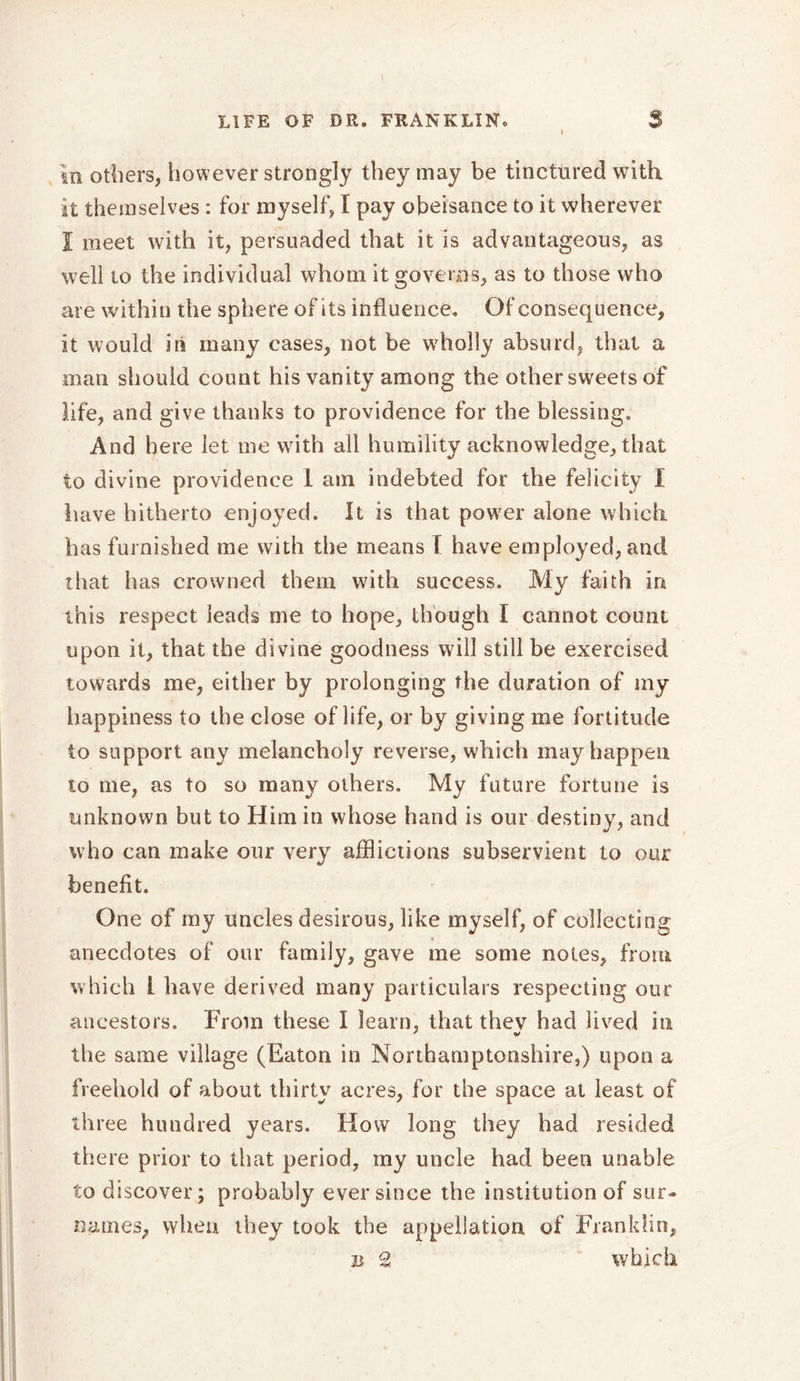 in others, however strongly they may be tinctured with it themselves : for myself, I pay obeisance to it wherever I meet with it, persuaded that it is advantageous, as well to the individual whom it governs, as to those who are within the sphere of its influence. Of consequence, it would in many cases, not be wholly absurd, that a man should count his vanity among the other sweets of life, and give thanks to providence for the blessing. And here let me with all humility acknowledge, that to divine providence 1 am indebted for the felicity I have hitherto enjoyed. It is that power alone which has furnished me with the means I have employed, and that has crowned them with success. My faith in this respect leads me to hope, though I cannot count upon it, that the divine goodness will still be exercised towards me, either by prolonging the duration of my happiness to the close of life, or by giving me fortitude to support any melancholy reverse, which may happen to me, as to so many others. My future fortune is unknown but to Him in whose hand is our destiny, and who can make our very afflictions subservient to our benefit. One of my uncles desirous, like myself, of collecting anecdotes of our family, gave me some notes, from which L have derived many particulars respecting our ancestors. From these I learn, that thev had lived in the same village (Eaton in Northamptonshire,) upon a freehold of about thirty acres, for the space at least of three hundred years. How long they had resided there prior to that period, my uncle had been unable to discover; probably ever since the institution of sur- names, when they took the appellation of Franklin, ii 2 which