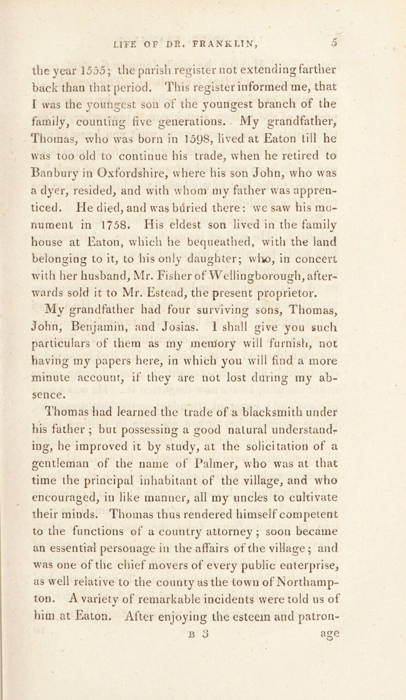 the year 1555; the parish register not extending farther back than that period. This register informed me, that I was the youngest son of the youngest branch of the family, counting five generations. My grandfather, Thomas, who was born in 159S, lived at Eaton till he was too old to continue his trade, when he retired to Banbury in Oxfordshire, where his son John, who was a dyer, resided, and with whom my father was appren- ticed. He died, and was buried there: we saw his mo- nument in 1758. His eldest son lived in the family house at Eaton, which he bequeathed, with the land belonging to it, to his only daughter; who, in concert with her husband, Mr. Fisher of Wellingborough, after- wards sold it to Mr. Estead, the present proprietor. My grandfather had four surviving sons, Thomas, John, Benjamin, and Josias. 1 shall give you such particulars of them as my mentory will furnish, not having my papers here, in which you will find a more minute account, if they are not lost during my ab- sence. Thomas had learned the trade of a blacksmith under his father ; but possessing a good natural understand- ing, he improved it by study, at the solicitation of a gentleman of the name of Palmer, who was at that time the principal inhabitant of the village, and who encouraged, in like manner, all my uncles to cultivate their minds. Thomas thus rendered himself competent to the functions of a country attorney; soon became an essential personage in the affairs of the village ; and was one of the chief movers of every public enterprise, as well relative to the county as the town of Northamp- ton. A variety of remarkable incidents were told us of him at Eaton, After enjoying the esteem and patron- T* C% B O age