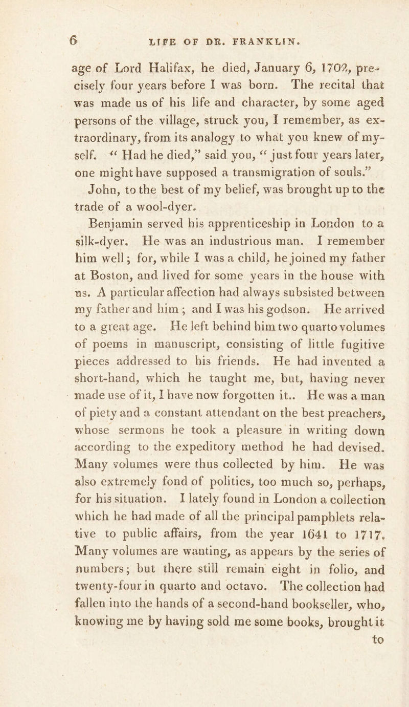 age of Lord Halifax, he died, January 6, 1702, pre- cisely four years before I was born. The recital that was made us of his life and character, by some aged persons of the village, struck you, I remember, as ex- traordinary, from its analogy to what you knew of my- self. “ Had he died/’ said you, “ just four years later, one might have supposed a transmigration of souls.” John, to the best of my belief, was brought up to the trade of a wool-dyer. Benjamin served his apprenticeship in London to a silk-dyer. He was an industrious man. I remember him well; for, while I was a child, he joined my father at Boston, and lived for some years in the house with ns. A particular affection had always subsisted between my father and him ; and I was his godson. He arrived to a great age. He left behind him two quarto volumes of poems in manuscript, consisting of little fugitive pieces addressed to his friends. He had invented a short-hand, which he taught me, but, having never made use of it, I have now forgotten it.. He was a man of piety and a constant attendant on the best preachers, whose sermons he took a pleasure in writing down according to the expeditory method he had devised. Many volumes were thus collected by him. He was also extremely fond of politics, too much so, perhaps, for his situation. I lately found in London a collection which he had made of all the principal pamphlets rela- tive to public affairs, from the year 1641 to 1717, Many volumes are wanting, as appears by the series of numbers; but there still remain eight in folio, and twenty-four in quarto and octavo. The collection had fallen into the hands of a second-hand bookseller, who, knowing me by having sold me some books, brought it to