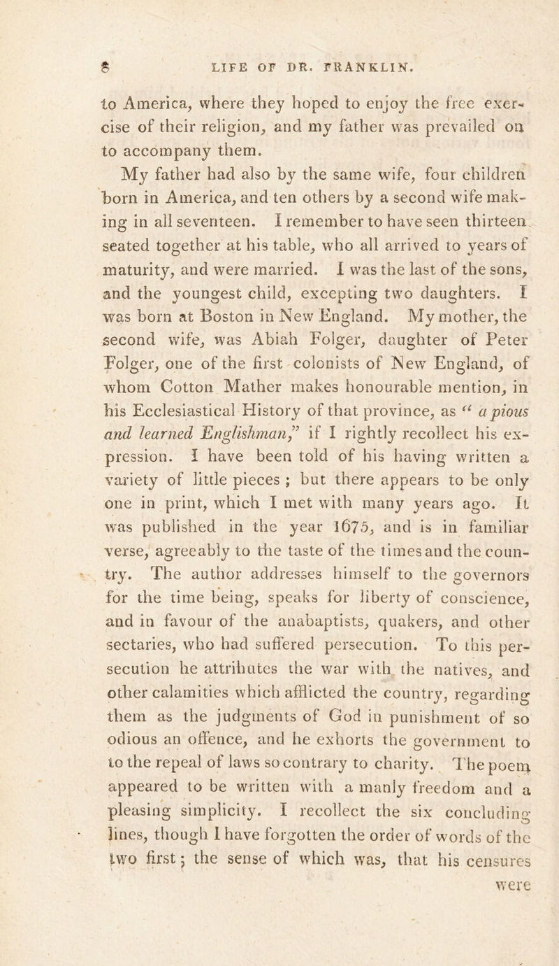 to America, where they hoped to enjoy the free exer- cise of their religion, and my father was prevailed on to accompany them. My father had also by the same wife, four children horn in America, and ten others by a second wife mak- ing in all seventeen. I remember to have seen thirteen seated together at his table, who all arrived to years of maturity, and were married. X was the last of the sons, and the youngest child, excepting two daughters. X was born at Boston in New England. My mother, the second wife, was Abiah Eolger, daughter of Peter Folger, one of the first colonists of New England, of whom Cotton Mather makes honourable mention, in his Ecclesiastical History of that province, as “ a pious and learned Englishmanif I rightly recollect his ex- pression. I have been told of his having written a variety of little pieces ; but there appears to be only one in print, which I met with many years ago. It was published in the year 167-5, and is in familiar verse, agreeably to the taste of the times and the coun- try. The author addresses himself to the governors for the time being, speaks for liberty of conscience, and in favour of the anabaptists, quakers, and other sectaries, who had suffered persecution. To this per- secution he attributes the war with the natives, and other calamities which afflicted the country, regarding them as the judgments of God in punishment of so odious an offence, and he exhorts the government to to the repeal of laws so contrary to charity. The poena appeared to be written with a manly freedom and a pleasing simplicity. I recollect the six concluding- lines, though i have forgotten the order of words of the two first 5 the sense of which was, that his censures were