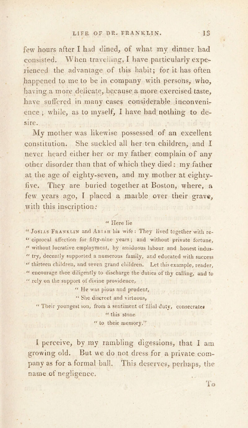 few hours after I had dined, of what my dinner had consisted. When travelling, I have particularly expe- rienced the advantage of this habit; for it has often happened to me to be in company with persons, who, having a more deiicate, because a more exercised taste, have suffered in many cases considerable inconveni- ence ; while, as to myself, I have had nothing to de- sire. My mother was likewise possessed of an excellent constitution. She suckled all her ten children, and I never heard either her or my father complain of any other disorder than that of which they died : my father at the age of eighty-seven, and my mother at eighty- five. They are buried together at Boston, where, a few years ago, I placed a marble over their grave, with this inscription; u Here lie !t Josias Franklin and Abtah bis wife: They lived together with re- u ciprocal affection for fifty-nine years ; and without private fortune* “ without lucrative employment, by assiduous labour and honest indus- “ try, decently supported a numerous family, and educated with success thirteen children, and seven grand children. Let this example, reader, “ encourage thee diligently to discharge the duties of thy calling, and to “■ rely on the support of divine providence, “ He was pious and prudent, f&lt; She discreet and virtuous, ft Their youngest son, from a sentiment of filial duty, consecrates “ this stone ,f to their memory.’'’ I perceive, by my rambling digessions, that I am growing old. But we do not dress for a private com- pany as for a formal ball. This deserves, perhaps, the name of negligence.