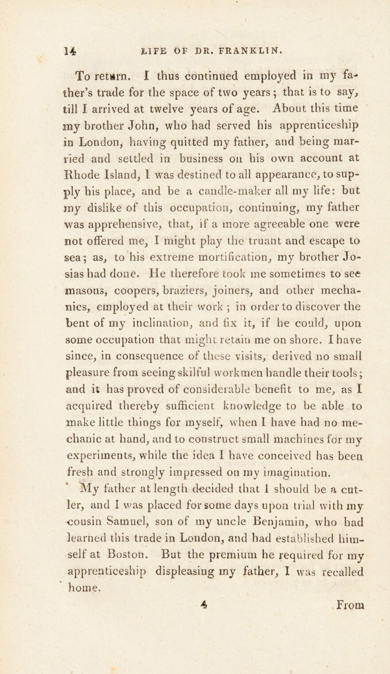 To refcirn. I thus continued employed in my fa* ther’s trade for the space of two years ; that is to say, till I arrived at twelve years of age. About this time my brother John, who had served his apprenticeship in London, having quitted my father, and being mar- lied and settled in business on his own account at Rhode Island, I was destined to all appearance, to sup- ply his place, and be a candle-maker all my life: hut my dislike of this occupation, continuing, my father was apprehensive, that, if a more agreeable one were not offered me, I might play the truant and escape to sea; as, to his extreme mortification, my brother Jo- sias had done. He therefore took me sometimes to see masons, coopers, braziers, joiners, and other mecha- nics, employed at their work ; in order to discover the bent of my inclination, and fix it, if he could, upon some occupation that might retain me on shore. I have since, in consequence of these visits, derived no small pleasure from seeing skilful workmen handle their tools; and it has proved of considerable benefit to me, as I acquired thereby sufficient knowledge to be able to make little things for myself, when I have had no me- chanic at hand, and to construct small machines for rny experiments, while the idea I have conceived has been fresh and strongly impressed on ray imagination. My father at length decided that 1 should be a cut- ler, and I was placed for some days upon trial with my cousin Samuel, son of my uncle Benjamin, who had learned this trade in London, and had established him- self at Boston. But the premium he required for my apprenticeship displeasing my father, I was recalled home. 4 From