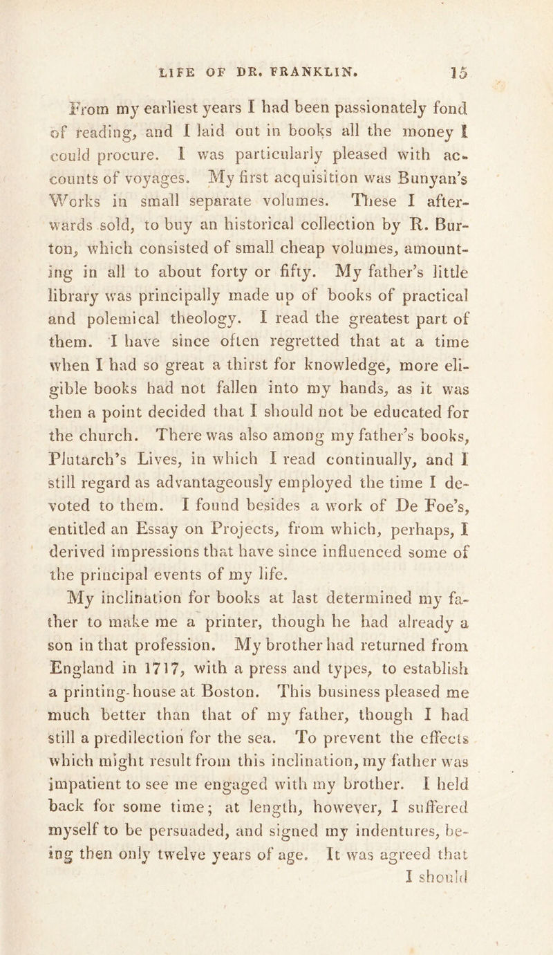 From m37 earliest years I had been passionately fond of reading, and I laid out in books all the money I could procure. I was particularly pleased with ac- counts of voyages. My first acquisition was Bunyan’s Works in small separate volumes. These I after- wards sold, to buy an historical collection by R. Bur- ton, which consisted of small cheap volumes, amount- ing in all to about forty or fifty. My father’s little library was principal!)7 made up of books of practical and polemical theology. I read the greatest part of them. I have since often regretted that at a time when I had so great a thirst for knowledge, more eli- gible books had not fallen into my hands, as it was then a point decided that I should not be educated for the church. There was also among my father’s books, Plutarch’s Lives, in which I read continually, and 1 still regard as advantageously employed the time I de- voted to them. I found besides a work of De Foe’s, entitled an Essay on Projects, from which, perhaps, I derived impressions that have since influenced some of the principal events of my life. My inclination for books at last determined my fa- ther to make me a printer, though he had already a son in that profession. My brother had returned from. England in 1717, with a press and types, to establish a printing-house at Boston. This business pleased me much better than that of my father, though I had still a predilection for the sea. To prevent the effects which might result from this inclination, my father was impatient to see me engaged with my brother. I held back for some time; at length, however, I suffered myself to be persuaded, and signed my indentures, be- ing then only twelve years of age. It was agreed that I should