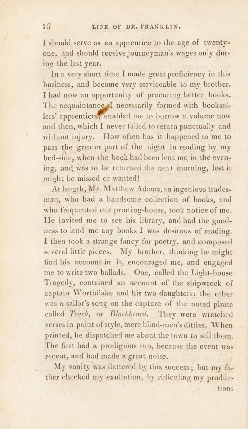 i should serve as an apprentice to the age of twenty- one, and should receive journeyman’s wages only dur- ing the last year. In a very short time I made great proficiency in this business, and became very serviceable to my brother. I had now an opportunity of procuring better books. The acquaintance^! necessarily formed with booksel- lers’ apprentice^Tenabled me to borrow a volume now and then, which I never failed to return punctually and without injury. How often has it happened to me to pass the greater part of the night in reading by my bed-side, when the book had been lent me in the even- ing, and. was to be returned the next morning, lest it might be missed or wanted! At length, Mr. Matthew Adams, an ingenious trades- man, who had a handsome collection of books, and who frequented our printing-house, took notice of me. He invited me to see his library, and had the good- ness to lend me any hooks I was desirous of reading. I then took a strange fancy for poetry, and composed several little pieces. My brother, thinking he might find his account in it, encouraged me, and engaged me to write two ballads. One, called the Light-house Tragedy, contained an account of the shipwreck of captain Worthilake and his two daughters; the other was a sailor’s song on the capture of the noted pirate called Teach, or Blackbeard. They were wretched verses in point of style, mere blind-men’s ditties. When printed, he dispatched me about the towm to sell them. The first had a prodigious run, because the event was recent, and had made a great noise. My vanity was flattered by this success; but my fa- ther checked my exultation, by ridiculing my produc- tions