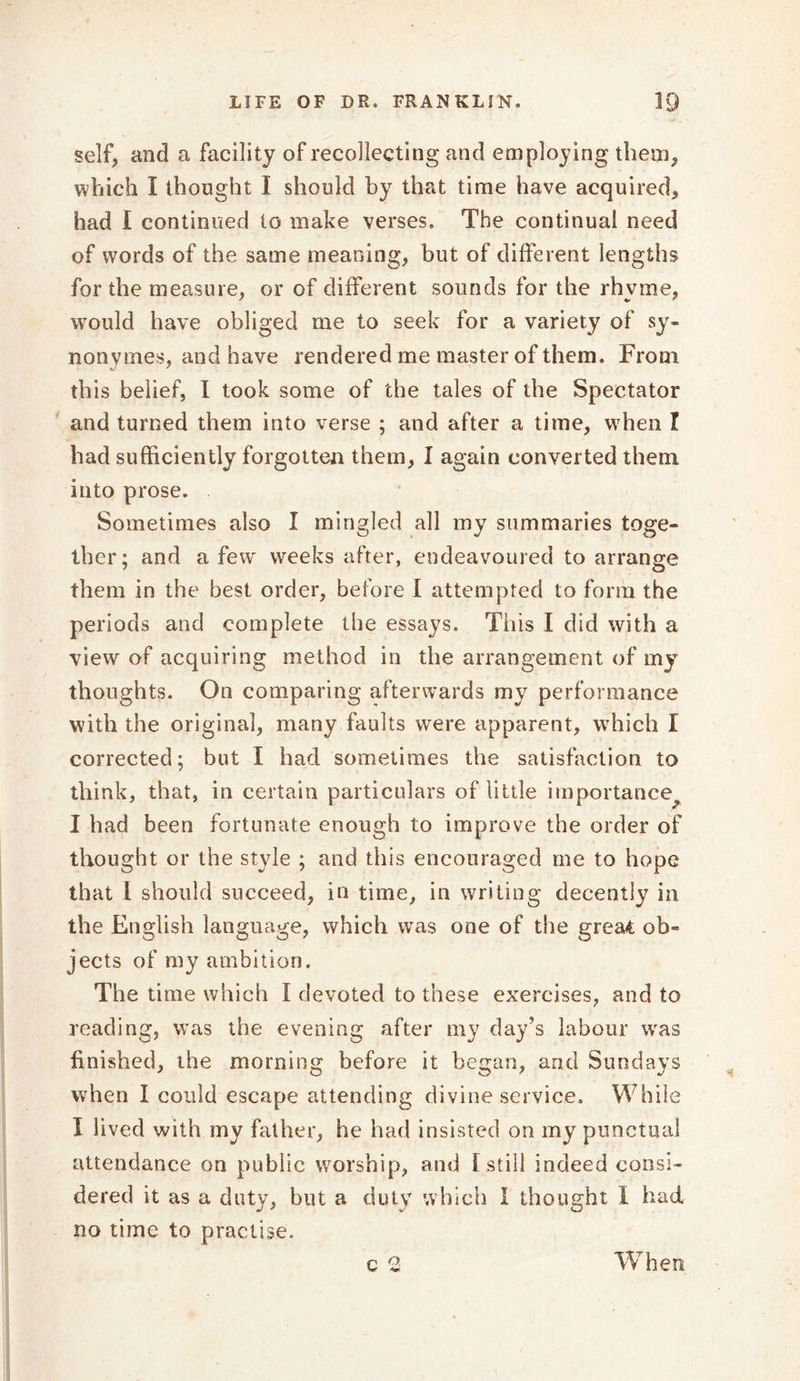 self, and a facility of recollecting and employing them, which I thought I should by that time have acquired, had I continued to make verses. The continual need of words of the same meaning, but of different lengths for the measure, or of different sounds for the rhyme, would have obliged me to seek for a variety of sy- nonymes, and have rendered me master of them. From this belief, I took some of the tales of the Spectator and turned them into verse ; and after a time, when I had sufficiently forgotten them, I again converted them into prose. Sometimes also I mingled all my summaries toge- ther; and a few weeks after, endeavoured to arrange them in the best order, before 1 attempted to form the periods and complete the essays. This I did with a view of acquiring method in the arrangement of my thoughts. On comparing afterwards my performance with the original, many faults were apparent, which I corrected; but I had sometimes the satisfaction to think, that, in certain particulars of little importance I had been fortunate enough to improve the order of thought or the style ; and this encouraged me to hope that l should succeed, in time, in writing decently in the English language, which was one of the great ob- jects of my ambition. V %/ The time which I devoted to these exercises, and to reading, was the evening after my day’s labour was finished, the morning before it began, and Sundays when I could escape attending divine service. While I lived with my father, he had insisted on my punctual attendance on public worship, and l still indeed consi- dered it as a duty, but a duty which I thought I had no time to practise. c 2 When