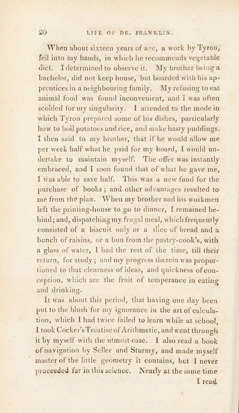 When about sixteen years of a~e, a work by Tyror/, foil into iny bands, in which he recommends vegetable diet. I determined to observe it. My brother being a bachelor, did not keep house, but boarded with his ap- prentices in a neighbouring family. My refusing to eat animal food was found inconvenient, and I was often scolded for my singularity. I attended to the mode in which Tyron prepared some of his dishes, particularly how to boil potatoes and rice, and make hasty puddings. 1 then said to mv brother, that if he would allow me per week half what he paid for my board, l would un- dertake to maintain myself. The offer was instantly embraced, and I soon found that of what he gave me, I was able to save half. This was a new fund for the purchase of books ; and other advantages resulted to me from the plan. When my brother and his workmen left the printing-house to go to dinner, I remained be- hind; and, dispatching my frugal meal, which frequently consisted of a biscuit only or a slice of bread and a bunch of raisins, or a bun from the pastry-cook’s, with a glass of water, !. had the rest of the time, till their return, for study ; and my progress therein was propor- tioned to that clearness of ideas, and quickness of con- ception, which are the fruit of temperance in eating and drinking. It was about, this period, that having one day been put to the blush for my ignorance in the art of calcula- tion, which 1 had twice failed to learn while at school, I took Cocker’sTreatise of Arithmetic, and went through it by myself with the utmost ease. I also read a book of navigation by Seller and Sturmy, and made myself master of the little geometry it contains, but I never proceeded far in this science. Nearly at the same time I reaef