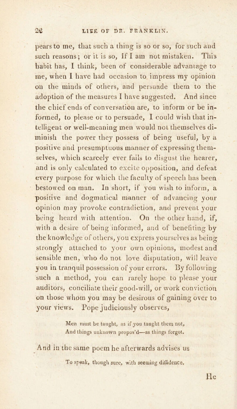 pears to me, that such a thing is so or so, for such ami such reasons; or it is so, If I am not mistaken. This habit has, I think, been of considerable advantage to me, when I have had occasion to impress my opinion on the minds of others, and persuade them to the adoption of the measures I have suggested. And since the chief ends of conversation are, to inform or be in- formed, to please or to persuade, I could wish that in- telligent or well-meaning men would not themselves di- minish the power they possess of being useful, by a positive and presumptuous manner of expressing them- selves, which scarcely ever fails to disgust the hearer, and is only calculated to excite opposition, and defeat every purpose for which the faculty of speech has been bestowed on man. In short, if you wish to inform, a positive and dogmatical manner of advancing your opinion may provoke contradiction, and prevent your being heard with attention. On the other hand, if, with a desire of being informed, and of benefiting by the knowledge of others, you express yourselves as being strongly attached to your own opinions, modest and sensible men, who do not love disputation, will leave you in tranquil possession of your errors. By following such a method, you can rarely hope to please your auditors, conciliate their good-will, or work conviction on those whom you may be desirous of gaining over to your views. Pope judiciously observes, Men must be taught, as if you taught them not. And things unknown propos’d—as things forgot. And in the same poem he afterwards advises us To speak, though sure, with seeming diffidence. He