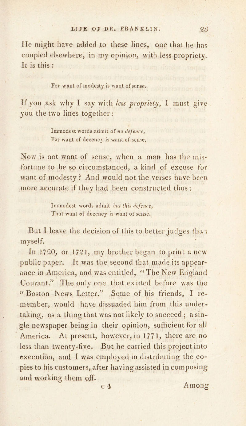 He might have added to these lines, one that he has coupled elsewhere, in my opinion, with less propriety. It is this : For want of modesty is want of sense. If you ask why I say with less propriety, I must give you the two lines together: Immodest words admit of no defence, For want of decency is want of sense. Now is not want of sense, when a man has the mis- fortune to be so circumstanced, a kind of excuse for want of modesty ? And would not the verses have been more accurate if they had been constructed thus: Immodest words admit but this defence, That want of decency is want of sense. But I leave the decision of this to better judges tha i mvself. In 1720, or 1721, my brother began to print a new public paper. It was the second that made its appear- ance in America, and was entitled, “The New England Courant.” The only one that existed before was the “Boston News Letter.’5 Some of his friends, I re- member, would have dissuaded him from this under- taking, as a thing that was not likely to succeed ; a sin- gle newspaper being in their opinion, sufficient for all America. At present, however, in 177 L there are no less than twenty-five. But he carried this project into execution, and I was employed in distributing the co- pies to his customers, after having assisted in composing and working them off.