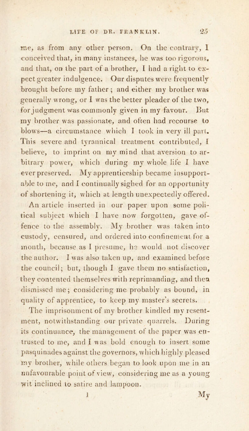 me, as from any other person. On the contrary, 1 conceived that, in many instances, he was too rigorous, and that, on the part of a brother, I had a right to ex- pect greater indulgence. Our disputes were frequently brought before my father ; and either my brother was generally wrong, or I was the better pleader of the two, for judgment was commonly given in my favour. But my brother was passionate, and often had recourse to blows—a circumstance which I took in very ill part. This severe and tyrannical treatment contributed, f believe, to imprint on my mind that aversion to ar- bitrary power, which during my whole life I have ever preserved. My apprenticeship became insupport- able to me, and I continually sighed for an opportunity of shortening it, which at length unexpectedly offered. An article inserted in our paper upon some poli- tical subject which I have now forgotten, gave of- fence to the assembly. My brother was taken into custody, censured, and ordered into confinement for a month, because as I presume, he would not discover the author. I was also taken up, and examined before the council; but, though I gave them no satisfaction, they contented themselves with reprimanding, and then, dismissed me; considering me probably as bound, in quality of apprentice, to keep my master’s secrets. The imprisonment of my brother kindled my resent- ment, notwithstanding our private quarrels. During its continuance, the management of the paper was en- trusted to me, and I was bold enough to insert some pasquinades against the governors, which highly pleased my brother, while others began to look upon me in an unfavourable point of view, considering me as a young wit inclined to satire and lampoon. 1 My