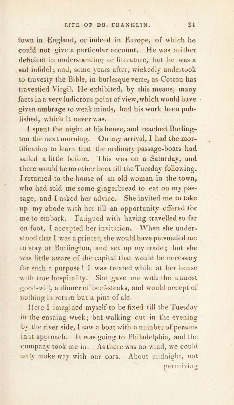 town in England, or indeed in Europe, of which he could not give a particular account. He was neither deficient in understanding or literature, but he was a sad infidel; and, some years after, wickedly undertook to travesty the Bible, in burlesque verse, as Cotton has travestied Virgil. He exhibited, by this means, many facts in a very ludicrous point of view, which would have given umbrage to weak minds, had his work been pub- lished, which it never was. 1 spent the night at his house, and reached Burling- ton the next morning. On my arrival, I had the mor- tification to learn that the ordinary passage-boats had sailed a little before. This was on a Saturday, and there would be no other boat till the Tuesday following. I returned to the house of an old woman in the town, who had sold me some gingerbread to eat on my pas- sage, and I asked her advice. She invited me to take up my abode with her till an opportunity offered for me to embark. Fatigued with having travelled so far on foot, I accepted her invitation. When she under- stood that 1 was a printer, she would have persuaded me to stay at Burlington, and set up my trade; but she was little aware of the capital that would be necessary for such a purpose ! I was treated while at her house with true hospitality. She gave me with the utmost good-will, a dinner of beef-steaks, and would accept of nothing in return but a pint of ale. Here I imagined myself to be fixed till the Tuesday in the ensuing week; but walking out in the evening by the river side, I saw a boat with a number of persons in it approach. It was going to Philadelphia, and the company took me in. As there was no wind, we could only make way with our oars. About midnight, not perceiving