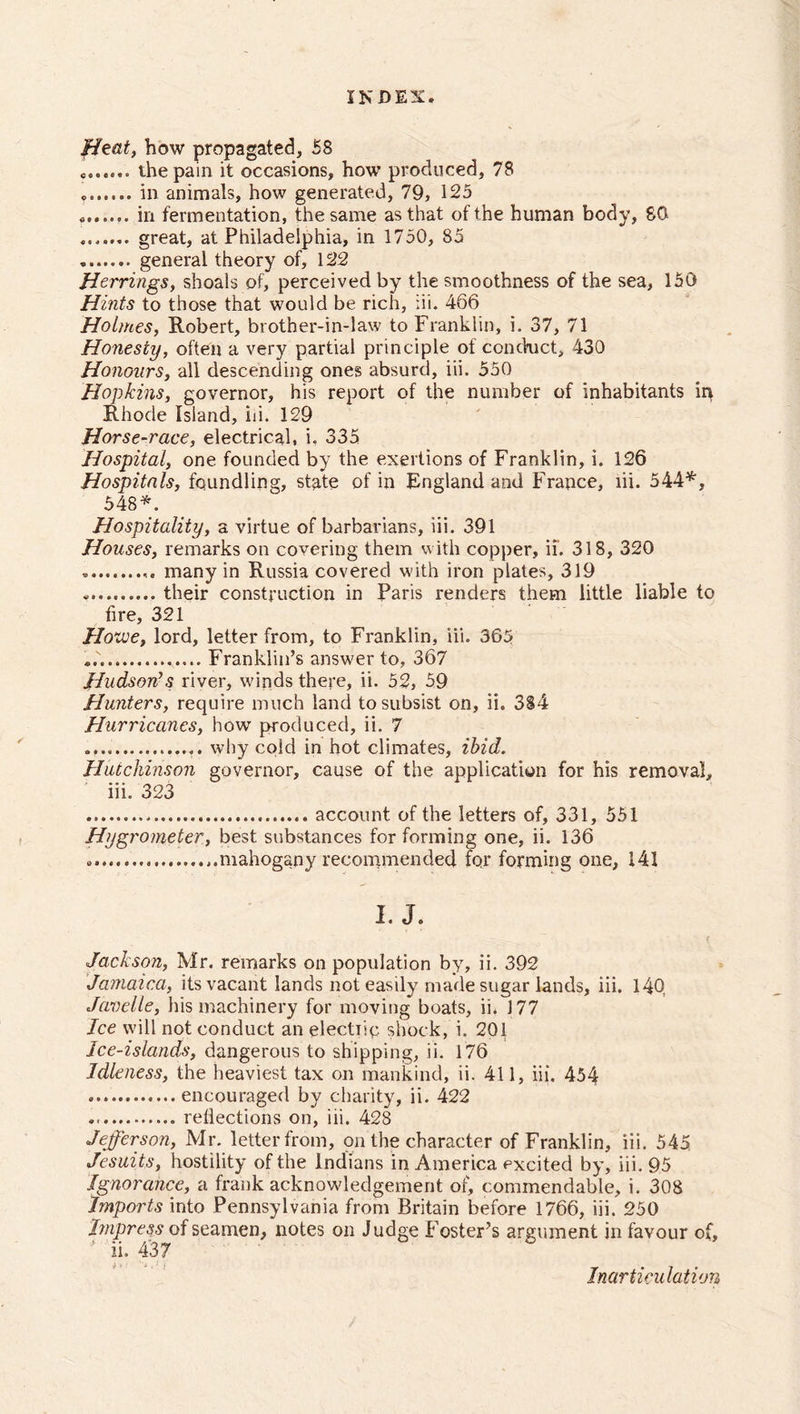 Heat, how propagated, 58 o...... the pain it occasions, how produced, 78 ....... in animals, how generated, 79, 125 in fermentation, the same as that of the human body, 80 . great, at Philadelphia, in 1750, 85 general theory of, 122 Herrings, shoals of, perceived by the smoothness of the sea, 150 Hints to those that would be rich, iii. 466 Holmes, Robert, brother-in-law to Franklin, i. 37, 71 Honesty, often a very partial principle of conduct, 430 Honours, all descending ones absurd, iii. 550 Hopkins, governor, his report of the number of inhabitants in Rhode Island, iii. 129 Horse-race, electrical, i. 335 Hospital, one founded by the exertions of Franklin, i. 126 Hospitals, foundling, state of in England and France, iii. 544*, 548*. Hospitality, a virtue of barbarians, iii. 391 Houses, remarks on covering them with copper, ii. 318, 320 many in Russia covered with iron plates, 319 their construction in Paris renders them little liable to fire, 321 Hozve, lord, letter from, to Franklin, iii. 365 Franklin’s answer to, 367 Hudson’s river, winds there, ii. 52, 59 Hunters, require much land to subsist on, ii. 384 Hurricanes, how produced, ii. 7 why cold in hot climates, ibid. Hutchinson governor, cause of the application for his removal, iii. 323 account of the letters of, 331, 551 Hygrometer, best substances for forming one, ii. 136 mahogany recommended for forming one, 141 I. J. Jackson, Mr. remarks on population by, ii. 392 Jamaica, its vacant lands not easily made sugar lands, iii. 14Q Javelle, his machinery for moving boats, ii. 177 Ice will not conduct an electiip shock, i. 201 Ice-islands, dangerous to shipping, ii. 176 Idleness, the heaviest tax on mankind, ii. 411, iii. 454 encouraged by charity, ii. 422 reflections on, iii, 428 Jefferson, Mr. letter from, on the character of Franklin, iii. 545 Jesuits, hostility of the Indians in America excited by, iii. 95 Ignorance, a frank acknowledgement of, commendable, i. 308 Imports into Pennsylvania from Britain before 1766, iii. 250 Impress of seamen, notes on Judge Foster’s argument in favour of, * ii. 437 Inarticulation