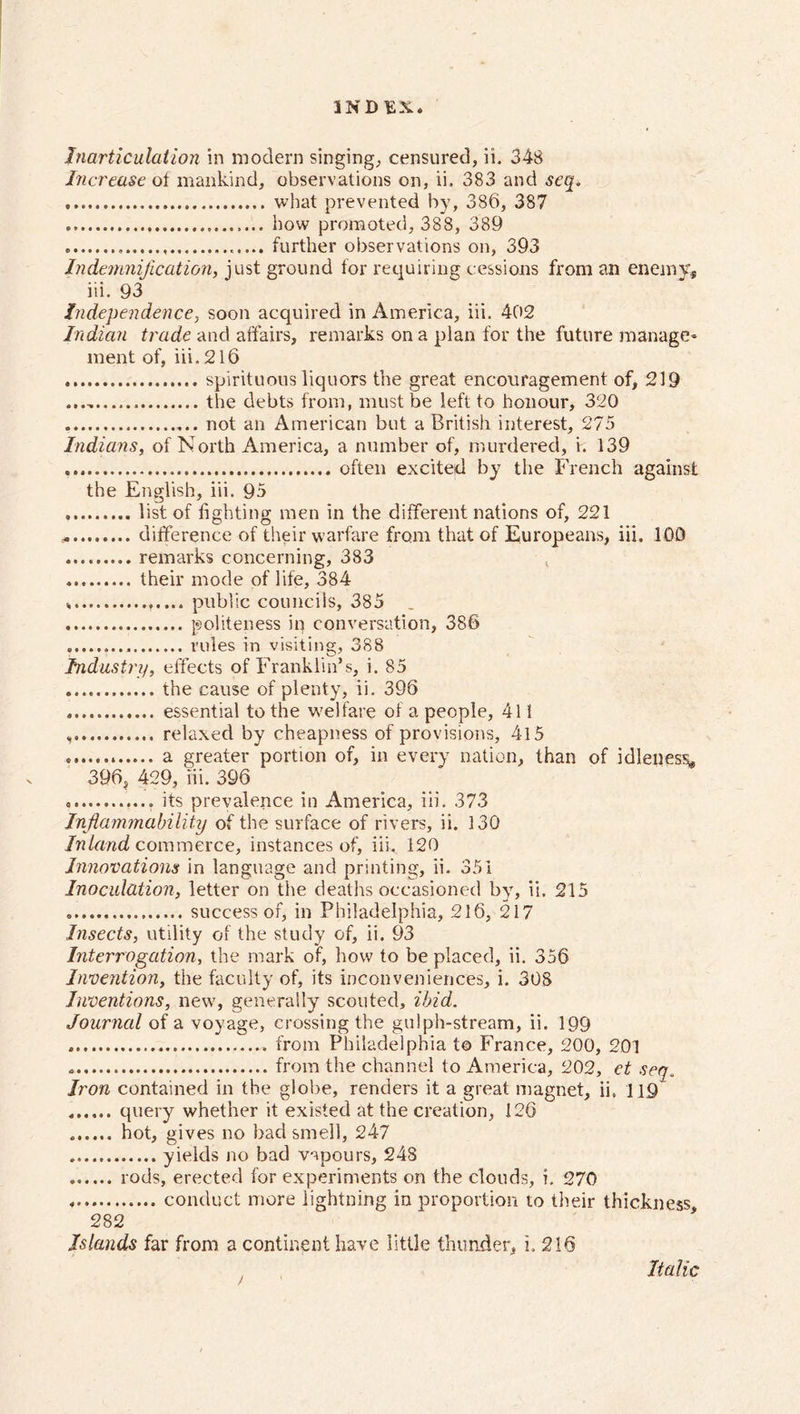 Inarticulation in modern singing; censured, ii. 348 Increase of mankind, observations on, ii, 383 and seq. what prevented by, 386, 387 how promoted, 388, 389 further observations on, 393 Indemnification, just ground for requiring cessions from an enemy, iii. 93 Independence, soon acquired in America, iii. 402 Indian trade and affairs, remarks on a plan for the future manage- ment of, iii. 216 spirituous liquors the great encouragement of, 219 the debts from, must be left to honour, 320 not an American but a British interest, 275 Indians, of North America, a number of, murdered, i. 139 often excited by the French against the English, iii. 95 list of fighting men in the different nations of, 221 * difference of their warfare from that of Europeans, iii. 100 remarks concerning, 383 their mode of life, 384 public councils, 385 _ politeness in conversation, 386 rules in visiting, 388 Industry, effects of Franklin’s, i. 85 the cause of plenty, ii. 396 essential to the welfare of a people, 41 i relaxed by cheapness of provisions, 4l5 a greater portion of, in every nation, than of idleness, 396, 429, iii. 396 its prevalence in America, iii. 373 Inflammability of the surface of rivers, ii. 130 Inland commerce, instances of, iii. 120 Innovations in language and printing, ii. 351 Inoculation, letter on the deaths occasioned by, ii. 215 success of, in Philadelphia, 216, 217 Insects, utility of the study of, ii. 93 Interrogation, the mark of, how to be placed, ii. 356 Invention, the faculty of, its inconveniences, i. 308 Inventions, new, generally scouted, ibid. Journal of a voyage, crossing the gulph-stream, ii. 199 .from Philadelphia t© France, 200, 201 from the channel to America, 202, et seq. Iron contained in the globe, renders it a great magnet, ii. 119 query whether it existed at the creation, 126 hot, gives no bad smell, 247 yields no bad vapours, 248 rods, erected for experiments on the clouds, i. 270 * conduct more lightning in proportion to their thickness, 282 Islands far from a continent have little thunder, i. 216 Italic