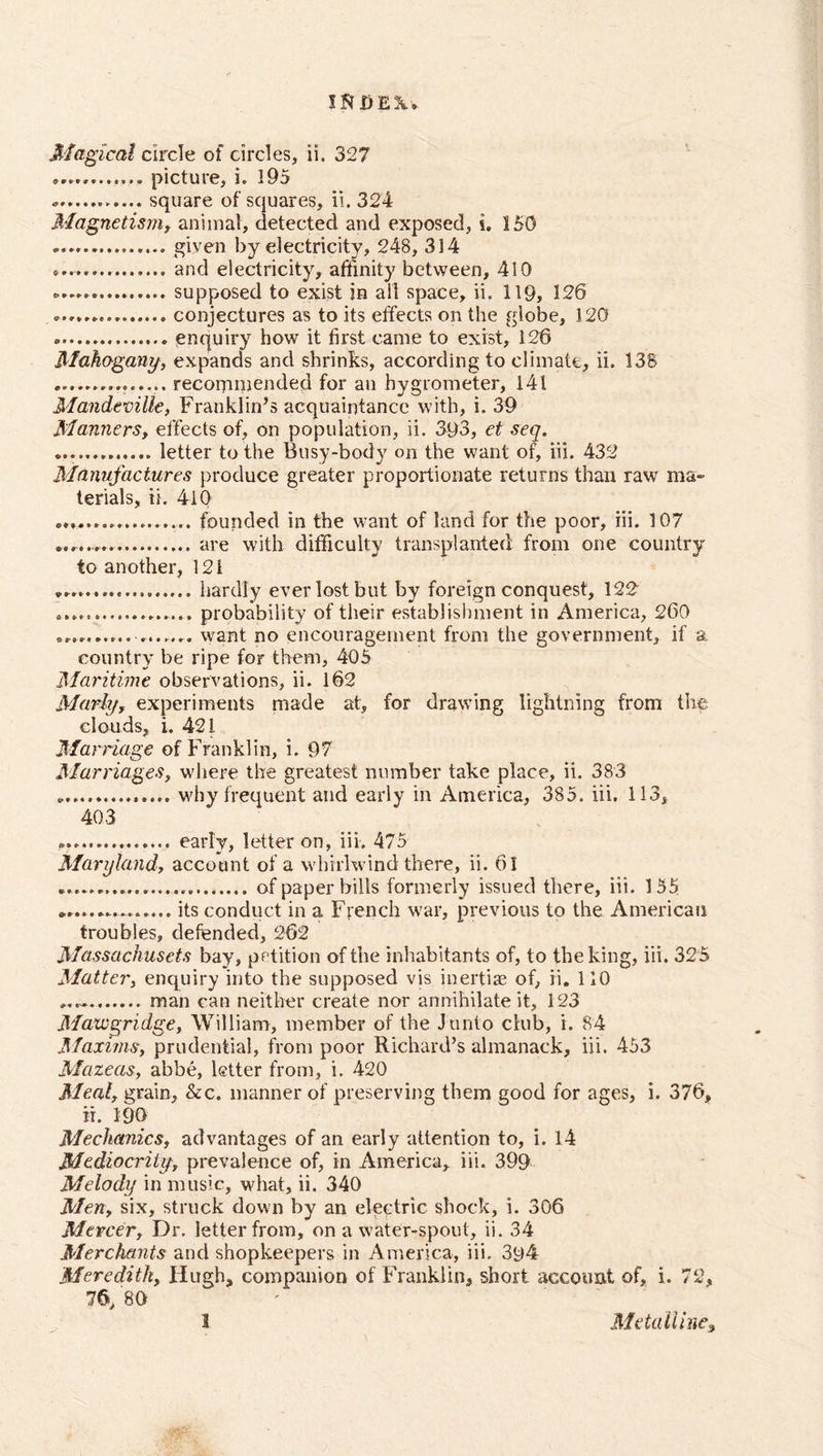 IRDE2U Magical circle of circles, ii. 327 picture, i. 195 . square of squares, ii. 324 Magnetism, animal, detected and exposed, i. 150 given by electricity, 248, 314 and electricity, affinity between, 410 supposed to exist in all space, ii. 119, 126 conjectures as to its effects on the globe, 120 enquiry how it first came to exist, 126 Mahogany, expands and shrinks, according to climate, ii. 138 recommended for an hygrometer, 141 Mandeville, Franklin’s acquaintance with, i. 39 Manners, effects of, on population, ii. 393, et seq. letter to the Busy-body on the want of, iii. 432 Manufactures produce greater proportionate returns than raw ma- terials, ii. 410 .................. founded in the want of land for the poor, iii. 107 are with difficulty transplanted from one country to another, 12 i hardly everlostbut by foreign conquest, 122 probability of their establishment in America, 260 want no encouragement from the government, if a country be ripe for them, 405 Maritime observations, ii. 162 Marly, experiments made at, for drawing lightning from the clouds, i. 42 i Marriage of Franklin, i. 97 Marriages, where the greatest number take place, ii. 383 . why frequent and early in America, 385. iii. 113, 403 • early, letter on, iii. 475 Maryland, account of a whirlwind there, ii. 61 of paper bills formerly issued there, iii. 155 ............... its conduct in a French war, previous to the American troubles, defended, 262 Massachuscts bay, petition of the inhabitants of, to the king, iii. 325 Matter, enquiry into the supposed vis inertias of, ii. 110 man can neither create nor annihilate it, 123 Maicgridge, William, member of the Junto club, i. 84 Maxims, prudential, from poor Richard’s almanack, iii. 453 Mazeas, abbe, letter from, i. 420 Mealy grain, &amp;c. manner of preserving them good for ages, i. 376, ii. 190 Mechanics, advantages of an early attention to, i. 14 Mediocrilyt prevalence of, in America, iii. 399 Melody in music, what, ii. 340 Men, six, struck down by an electric shock, i. 306 Mercery Dr. letter from, on a water-spout, ii. 34 Merchants and shopkeepers in America, iii. 394 Meredith, Hugh, companion of Franklin, short account of, i. 72, 76, 80 3 Metalline3