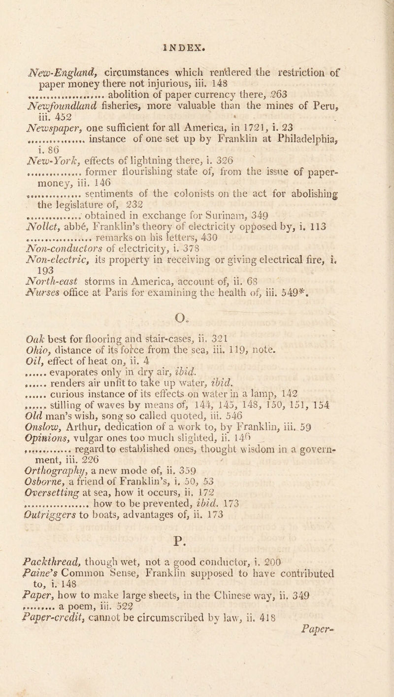 ..New-England, circumstances which rendered the restriction of paper money there not injurious, iii. 148 abolition of paper currency there, .263 Newfoundland fisheries, more valuable than the mines of Peru, iii, 452 Newspaper, one sufficient for all America, in 1721, i. 23 ..instance of one set up by Franklin at Philadelphia, i. 86 New-York, effects of lightning there, i, 326 former flourishing state of, from the issue of paper- money, iii. 146 sentiments of the colonists on the act for abolishing the legislature of, 232 obtained in exchange for Surinam, 349 Nollet, abbe, Franklin’s theory of electricity opposed by, i. 113 remarks on bis letters, 430 Non-conductors of electricity, i. 378 Non-electric, its property in receiving or giving electrical fire, L 193 North-east storms in America, account of, ii. 6S Nurses office at Paris for examining the health of, iii. 549*. o. Oak best for flooring and stair-cases, ii. 321 Ohio, distance of itsfol'ce from the sea, iii. 119, note. Oil, effect of heat on, ii. 4 evaporates only in dry air, ibid. renders air unfit to take up water, ibid. ...... curious instance of its effects on water in a lamp, 142 ...... stilling of waves by means of, 144, 145, 148, 150, 151, 154 Old man’s wish, song so called quoted, iii. 546 Onslow, Arthur, dedication of a work to, by Franklin, iii. 59 Opinions, vulgar ones too much slighted, ii. 146 . regard to established ones, thought wisdom in a govern- ment, iii. 226 Orthography, a new mode of, ii. 359 Osborne, a friend of Franklin’s, i. 50, 53 Oversetting at sea, how it occurs, ii. 172 how to be prevented, ibid. 173 Outriggers to boats, advantages of, ii. 173 P. Packthread, though wet, not a good conductor, i. 200 Paine’s Common Sense, Franklin supposed to have contributed to, i. 148 Paper, how to make large sheets, in the Chinese way, ii. 349 ......... a poem, iii. 522 Paper-credit, cannot be circumscribed by law, ii. 418 Paper-