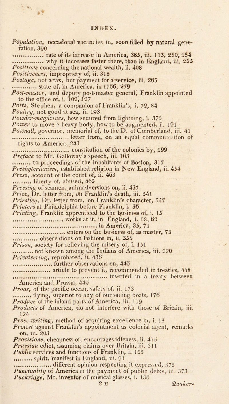 Population, occasional vacancies in, soon filled by natural gene- ration, 390 rate of its increase in America, 385, iii. 113, 250, 254 why it increases faster there, than in England, iii. 255 Positions concerning the national wealth, ii. 408 Positiveness, impropriety of, ii. 318 Postage, not a'tax, but payment for a service, iii. 265 state of, in America, in 1766, 279 Post-master, and deputy post-master general,.Franklin appointed to the office of, i. 102, 427 Potts, Stephen, a companion of Franklin’s, i. 72, 84 Poultry, not good at sea, ii. 193 Poivder-magazines, how secured from lightning, i. 375 Power to move n heavy body, howto be augmented, ii. 191 Pownall, governor, memorial of, to the D. of Cumberland, iii. 41 ....letter from, on an equal community tion of rights to America, 243 constitution of the colonies by, 299 Preface to Mr. Galloway’s speech, iii. 163 to proceedings of the inhabitants of Boston, 317 Presbyterianism, established religion in New England, ii. 454 Press, account of the court of, ii. 463 liberty of, abused, 465 Pressing of seamen, animadversions on, ii. 437 P? 'ice, Dr. letter from, cm Franklin’s death, iii. 54l Priestley, Dr. letter from, on Franklin’s character, 547 Printers at Philadelphia before Franklin, i. 36 Printing, Franklin apprenticed to the business of, i. 15 works at it, in England, i. 58, 62 in America, 35, 71 enters on the business of, as master, 78 observations on fashions in, ii. 355 Prison, society for relieving the misery of, i. 151 not known among the Indians of America, iii. 220 Privateering, reprobated, ii. 436 further observations on, 446 article to prevent it, recommended in treaties, 448 inserted in a treaty between America and Prussia, 449 Proas, of the pacific ocean, safety of, ii. 173 flying, superior to any of our sailing boats, 176 Produce of the inland parts of America, iii. 119 Products of America, do not interfere with those of Britain, iii. 124 Prose-writing, method of acquiring excellence in, i. IS Protest against Franklin’s appointment as colonial agent, remarks on, iii. 203 Provisions, cheapness of, encourages idleness, ii. 415 Prussian edict, assuming claims over Britain, iii. 311 Public services and functions of Franklin, i. 125 spirit, 'manifest in England, iii. 91 different opinion respecting it expressed, 375 Punctuality of America in the payment of public debts, iii. 373 Puckridgc, Mr. inventor of musical glasses, i. 136 2 H Quaker*