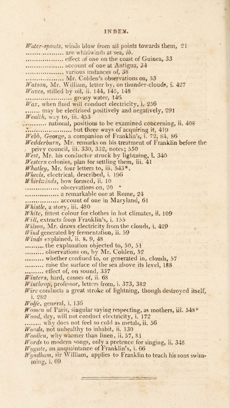 1N BO, Water-spouts, winds blow from all points towards them, 2! ....... .......... are whirlwinds at sea, ib. effect of one on the coast of Guinea, 33 account of one at Antigua, 34 various instances of, 38 Mr. Golden’s observations on, 53 Watson, Mr. William, letter by, on thunder-clouds, i. 427 Waves, stilled by oil, ii. 144, 145, 148 greasy water, 146. Wax, when fluid will conduct electricity, i, 256 ....... may be electrised positively and negatively, 291 Wealth, way to, iii. 453 national, positions to be examined concerning, ii. 408 .M......... but three ways of acquiring it, 419 Webb, George, a companion of Franklin’s, i. 72, 84, 86 Wedderburn, Mr. remarks on his treatment of Franklin before the / privy council, iii. 330, 332, notes; 550 West, Mr. his conductor struck by lightning, i. 340 Western colonies, plan for settling them, iii. 41 Whatley, Mr. four letters to, iii. 543*. Wheels, electrical, described, i. 196 Whirlwinds, how formed, ii. 10 ................ observations on, 20 * a remarkable one at Rome, 24 account of one in Maryland, 61 Whistle, a story, iii. 480 White, fittest colour for clothes in hot climates, ii. 109 Will, extracts from Franklin’s, i. 155 Wilson, Mr. draws electricity from the clouds, i. 429 Wind generated by fermentation, ii. 59 Winds explained, ii. 8, 9, 48 the explanation objected to, 50, 51 observations on, by Mr. Golden, 52 whether confined to, or generated in, clouds, 57 raise the surface of the sea above its level, 188 effect of, on sound, 337 Winters, hard, causes of, ii. 68 Winthrop, professor, letters from, i. 373, 382 Wire conducts a great stroke of lightning, though destroyed itself, i. 282 Wolfe, general, i. 136 Women of Paris, singular saying respecting, as mothers, iii. 548* Wood, dry, will not conduct electricity, i. 172 why does not feel so cold as metals, ii. 56 Woods, not unhealthy to inhabit, ii. 130 Woollen, why warmer than linen, ii. 57, 81 Words to modern songs, only a pretence for singing, ii. 348 Wygate, an anquaintance of Franklin’s, i. 66 Wyndham, sir William, applies to Franklin to teach his sons swim- ming, i. 69