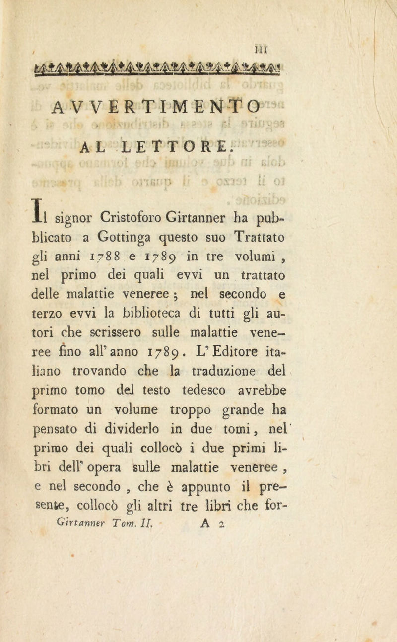 , HI AVVERTIMENTO . 3 \ \ . t - • i *: • v* * * AL LETTORE. I .i « . 0r»f rt. t \ / ! * .. i ' '-I. ! ] J- !li} • Ì * ' > li l « ■» . .* • . » * . . M'ISf O I OS1?: 1 U 01 Xl signor Cristoforo Girtanner ha pub- blicato a Gottinga questo suo Trattato gli anni 1788 e 1789 in tre volumi , nel primo dei quali evvi un trattato delle malattie veneree ; nel secondo e terzo evvi la biblioteca di tutti gli au- tori che scrissero sulle malattie vene- ree fino all’anno 1789. L’Editore ita- liano trovando che la traduzione del primo tomo del testo tedesco avrebbe formato un volume troppo grande ha pensato di dividerlo in due tomi, nel primo dei quali collocò i due primi li- bri dell’ opera sulle malattie veneree , e nel secondo , che è appunto il pre- sente, collocò gli altri tre libri che for- Gìrtanmr Tom. IL A 2