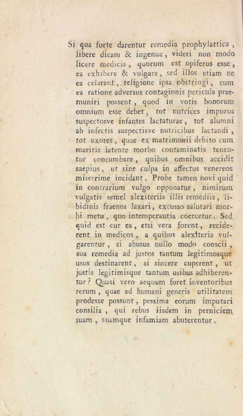 Sì qua forte darentur remedia prophylattica % libere dicam & ingenue, videri non modo licere medicis , quorum est opiferos esse , ea exhibere &: vulgare, sed iJJos etiam ne ea celarent, religione ipsa obstringi, cum ea ratione adversus contagionis pericula prae- muniri possent , quod in votis bonorum omnium esse debet, tot nutrices impuros suspectosvc infantes lactaturae, tot alumni ab infectis suspectisve nutricibus Jactandi , tot uxores, quae ex matrimonii debito cum maritis latente morbo contaminatis ter.en- tur concumbere , quibus omnibus accicfit saepius, ut sine culpa in affectus venereos miserrime incidant, Probe tamen novi quid in contrarium vulgo oppcnatur, nimirum vulgatis semel alexiteriis illis remediis, li- bidinis fraenos laxari, excusso salutari mor- bi metu , quo intemperautia coercetur. Sed quid est cur ea, ersi vera forent, recide- rent in medicos , a quibus alexlteria vul» garentur , si abusus nullo modo conscii , sua remedia ad justos tantum legitimosque usus destinarent, si sincere cuperent , ut justìs legitimisque tantum usibus adhiberen- tur ? Quasi vero aequum foret inventoribus rerum , quae ad humani generis utilitatem prodesse possunt, pessima eorum imputari consilia , qui rebus iisdem in perniciem suam , suamque infamiam abuterentur.