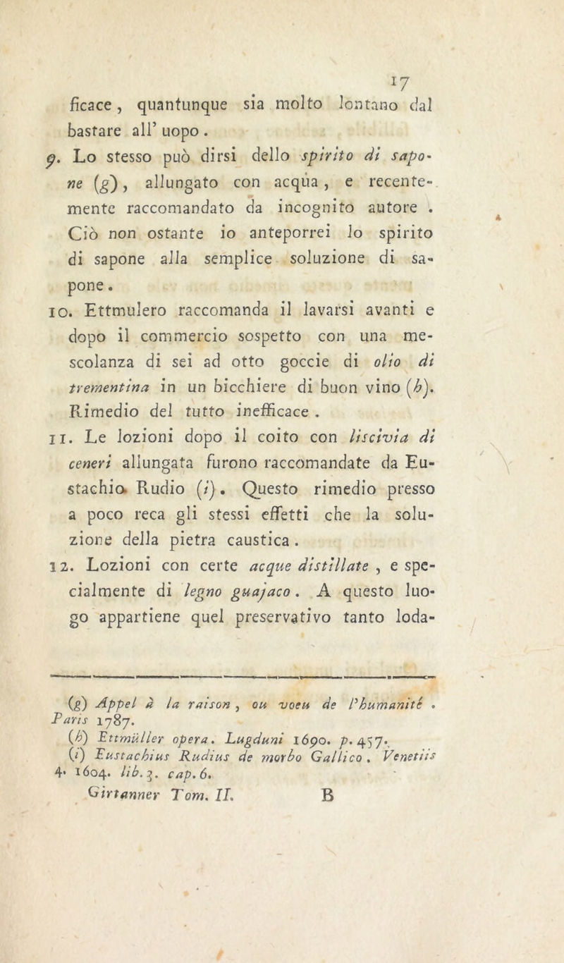 ficace, quantunque sia molto lontano dal bastare all’ uopo. p. Lo stesso può dirsi dello spirito di sago- ne (g), allungato con acqua , e recente- mente raccomandato da incognito autore . Ciò non ostante io anteporrei lo spirito di sapone alla semplice soluzione di sa- pone . 10. Ettmulero raccomanda il lavarsi avanti e dopo il commercio sospetto con una me- scolanza di sei ad otto goccie di olio di trementina in un bicchiere di buon vino (h). Rimedio del tutto inefficace . 11. Le lozioni dopo il coito con liscivia di ceneri allungata furono raccomandate da Eu- stachio. Rudio (;). Questo rimedio presso a poco reca gli stessi effetti che la solu- zione della pietra caustica . 12. Lozioni con certe acque distillate , e spe- cialmente di legno guajaco. A questo luo- go appartiene quel preservativo tanto loda- (,g) Appel à la raison , ou vocu de P humanité . Paris 1787. (b) Ettmiiller opera. Lugduni iópo. />. 457. (1) Pustachius Radius de morbo Gallico. Venetiis 4• 1604. Hb.i. cap. 6. Gir tanner Tom. IL B